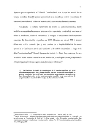 41
Suprema para traspasárselo al Tribunal Constitucional, con lo cual se pasaría de un
sistema o modelo de doble control concentrado a un modelo de control concentrado de
constitucionalidad en el Tribunal Constitucional, acercándose al modelo europeo.
Venezuela.- El sistema venezolano de control de constitucionalidad, puede
también ser considerado como un sistema mixto o paralelo, en virtud de que tanto el
difuso o americano, como el concentrado o europeo se encuentran simultáneamente
presentes. La Constitución venezolana de 1999 diferencia en su art. 334 el control
difuso que realiza cualquier juez y que consiste en la inaplicabilidad de la norma
opuesta a la Constitución en un caso concreto, y el control concentrado a cargo de la
Sala Constitucional del Tribunal Supremo de Justicia (ex Corte Suprema), que declara
la nulidad de las normas contrarias a la Constitución, constituyéndose en jurisprudencia
obligatoria para el resto de órganos jurisdiccionales inferiores.61
“[...] En Venezuela el sistema de control difuso de la constitucionalidad, que no se
concentra en uno solo o único órgano judicial, sino por el contrario, corresponde en
general a todos los jueces del país, quienes poseen la facultad para desaplicar las
leyes inconstitucionales en los casos concretos sometidos a su conocimiento, de
conformidad con el artículo 20 el Código de Procedimiento Civil”62
.
61
Allan Brewer Carías, “La Constitución de 1999”, Editorial Arte, Caracas, 2000, pp. 233.
62
Carlos Ayala Corao, “Algunas consideraciones sobre la jurisdicción constitucional en Venezuela”, en
la reforma de la Constitución de Bolivia”. En Una mirada a los Tribunales constitucionales. Las
experiencias recientes. Serie lecturas constitucionales andinas No. 4, Comisión Andina de Juristas, Lima
Perú, 1995, pág. 255.
 