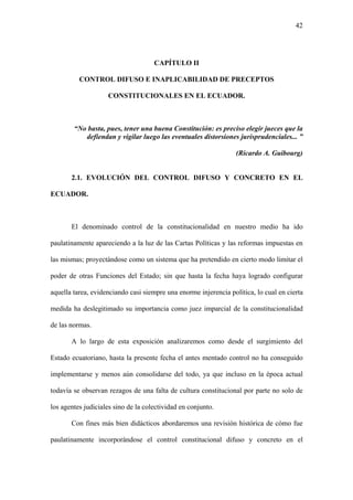 42
CAPÍTULO II
CONTROL DIFUSO E INAPLICABILIDAD DE PRECEPTOS
CONSTITUCIONALES EN EL ECUADOR.
“No basta, pues, tener una buena Constitución: es preciso elegir jueces que la
defiendan y vigilar luego las eventuales distorsiones jurisprudenciales... ”
(Ricardo A. Guibourg)
2.1. EVOLUCIÓN DEL CONTROL DIFUSO Y CONCRETO EN EL
ECUADOR.
El denominado control de la constitucionalidad en nuestro medio ha ido
paulatinamente apareciendo a la luz de las Cartas Políticas y las reformas impuestas en
las mismas; proyectándose como un sistema que ha pretendido en cierto modo limitar el
poder de otras Funciones del Estado; sin que hasta la fecha haya logrado configurar
aquella tarea, evidenciando casi siempre una enorme injerencia política, lo cual en cierta
medida ha deslegitimado su importancia como juez imparcial de la constitucionalidad
de las normas.
A lo largo de esta exposición analizaremos como desde el surgimiento del
Estado ecuatoriano, hasta la presente fecha el antes mentado control no ha conseguido
implementarse y menos aún consolidarse del todo, ya que incluso en la época actual
todavía se observan rezagos de una falta de cultura constitucional por parte no solo de
los agentes judiciales sino de la colectividad en conjunto.
Con fines más bien didácticos abordaremos una revisión histórica de cómo fue
paulatinamente incorporándose el control constitucional difuso y concreto en el
 