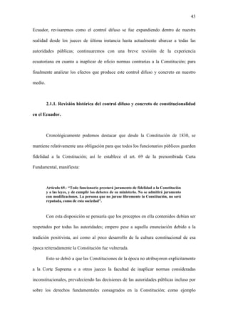 43
Ecuador, revisaremos como el control difuso se fue expandiendo dentro de nuestra
realidad desde los jueces de última instancia hasta actualmente abarcar a todas las
autoridades públicas; continuaremos con una breve revisión de la experiencia
ecuatoriana en cuanto a inaplicar de oficio normas contrarias a la Constitución; para
finalmente analizar los efectos que produce este control difuso y concreto en nuestro
medio.
2.1.1. Revisión histórica del control difuso y concreto de constitucionalidad
en el Ecuador.
Cronológicamente podemos destacar que desde la Constitución de 1830, se
mantiene relativamente una obligación para que todos los funcionarios públicos guarden
fidelidad a la Constitución; así lo establece el art. 69 de la prenombrada Carta
Fundamental, manifiesta:
Artículo 69.- “Todo funcionario prestará juramento de fidelidad a la Constitución
y a las leyes, y de cumplir los deberes de su ministerio. No se admitirá juramento
con modificaciones. La persona que no jurase libremente la Constitución, no será
reputada, como de esta sociedad”.
Con esta disposición se pensaría que los preceptos en ella contenidos debían ser
respetados por todas las autoridades; empero pese a aquella enunciación debido a la
tradición positivista, así como al poco desarrollo de la cultura constitucional de esa
época reiteradamente la Constitución fue vulnerada.
Esto se debió a que las Constituciones de la época no atribuyeron explícitamente
a la Corte Suprema o a otros jueces la facultad de inaplicar normas consideradas
inconstitucionales, prevaleciendo las decisiones de las autoridades públicas incluso por
sobre los derechos fundamentales consagrados en la Constitución; como ejemplo
 