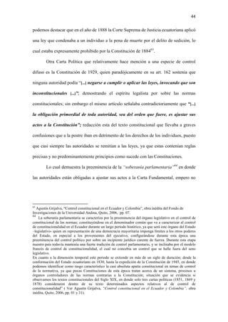 44
podemos destacar que en el año de 1888 la Corte Suprema de Justicia ecuatoriana aplicó
una ley que condenaba a un individuo a la pena de muerte por el delito de sedición, lo
cual estaba expresamente prohibido por la Constitución de 188463
.
Otra Carta Política que relativamente hace mención a una especie de control
difuso es la Constitución de 1929, quien paradójicamente en su art. 162 sostenía que
ninguna autoridad podía “[...] negarse a cumplir o aplicar las leyes, invocando que son
inconstitucionales [...]”; demostrando el espíritu legalista por sobre las normas
constitucionales; sin embargo el mismo artículo señalaba contradictoriamente que “[...]
la obligación primordial de toda autoridad, sea del orden que fuere, es ajustar sus
actos a la Constitución”; redacción esta del texto constitucional que llevaba a graves
confusiones que a la postre iban en detrimento de los derechos de los individuos, puesto
que casi siempre las autoridades se remitían a las leyes, ya que estas contenían reglas
precisas y no predominantemente principios como sucede con las Constituciones.
Lo cual demuestra la preeminencia de la “soberanía parlamentaria”64
en donde
las autoridades están obligadas a ajustar sus actos a la Carta Fundamental, empero no
63
Agustín Grijalva, “Control constitucional en el Ecuador y Colombia”, obra inédita del Fondo de
Investigaciones de la Universidad Andina, Quito, 2006, pp. 07.
64
La soberanía parlamentaria se caracteriza por la preeminencia del órgano legislativo en el control de
constitucional de las normas; constituyéndose en el denominador común que va a caracterizar al control
de constitucionalidad en el Ecuador durante un largo período histórico, ya que será este órgano del Estado
–legislativo- quien en representación de una democracia mayoritaria imponga límites a los otros poderes
del Estado, en especial a los provenientes del ejecutivo, configurándose durante esta época una
preeminencia del control político por sobre un incipiente jurídico carente de fuerza. Durante esta etapa
nuestro país todavía mantenía una fuerte tradición de control parlamentario, y se inclinaba por el modelo
francés de control de constitucionalidad, el cual no concebía un control que se halle fuera del seno
legislativo.
En cuanto a la dimensión temporal este periodo se extiende en más de un siglo de duración; desde la
conformación del Estado ecuatoriano en 1830, hasta la expedición de la Constitución de 1945, en donde
podemos identificar como rasgo característico la casi absoluta apatía constitucional en temas de control
de la normativa, ya que pocas Constituciones de esta época tratan acerca de un sistema, procesos u
órganos controladores de las normas contrarias a la Constitución; situación que se evidencia si
observamos los textos constitucionales del Siglo XIX, en donde solo tres cartas políticas (1851, 1869 y
1878) consideraron dentro de su texto determinados aspectos relativos al de control de
constitucionalidad” ( Ver Agustín Grijalva, “Control constitucional en el Ecuador y Colombia”; obra
inédita, Quito, 2006, pp. 01 y 31).
 