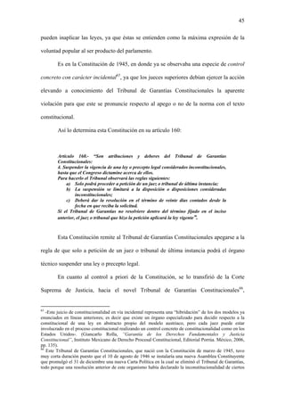 45
pueden inaplicar las leyes, ya que éstas se entienden como la máxima expresión de la
voluntad popular al ser producto del parlamento.
Es en la Constitución de 1945, en donde ya se observaba una especie de control
concreto con carácter incidental65
, ya que los jueces superiores debían ejercer la acción
elevando a conocimiento del Tribunal de Garantías Constitucionales la aparente
violación para que este se pronuncie respecto al apego o no de la norma con el texto
constitucional.
Así lo determina esta Constitución en su artículo 160:
Artículo 160.- “Son atribuciones y deberes del Tribunal de Garantías
Constitucionales:
4. Suspender la vigencia de una ley o precepto legal considerados inconstitucionales,
hasta que el Congreso dictamine acerca de ellos.
Para hacerlo el Tribunal observará las reglas siguientes:
a) Solo podrá proceder a petición de un juez o tribunal de última instancia;
b) La suspensión se limitará a la disposición o disposiciones consideradas
inconstitucionales;
c) Deberá dar la resolución en el término de veinte días contados desde la
fecha en que reciba la solicitud.
Si el Tribunal de Garantías no resolviere dentro del término fijado en el inciso
anterior, el juez o tribunal que hizo la petición aplicará la ley vigente”.
Esta Constitución remite al Tribunal de Garantías Constitucionales apegarse a la
regla de que solo a petición de un juez o tribunal de última instancia podrá el órgano
técnico suspender una ley o precepto legal.
En cuanto al control a priori de la Constitución, se lo transfirió de la Corte
Suprema de Justicia, hacia el novel Tribunal de Garantías Constitucionales66
,
65
-Este juicio de constitucionalidad en vía incidental representa una “hibridación” de los dos modelos ya
enunciados en líneas anteriores; es decir que existe un órgano especializado para decidir respecto a la
constitucional de una ley en abstracto propio del modelo austriaco, pero cada juez puede estar
involucrado en el proceso constitucional realizando un control concreto de constitucionalidad como en los
Estados Unidos-. (Giancarlo Rolla, “Garantía de los Derechos Fundamentales y Justicia
Constitucional”, Instituto Mexicano de Derecho Procesal Constitucional, Editorial Porrúa. México, 2006,
pp. 135).
66
Este Tribunal de Garantías Constitucionales, que nació con la Constitución de marzo de 1945, tuvo
muy corta duración puesto que el 10 de agosto de 1946 se instalaría una nueva Asamblea Constituyente
que promulgó el 31 de diciembre una nueva Carta Política en la cual se eliminó el Tribunal de Garantías,
todo porque una resolución anterior de este organismo había declarado la inconstitucionalidad de ciertos
 