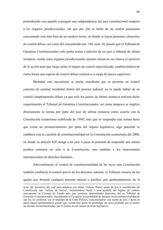 46
pretendiendo con aquello conseguir una independencia del juez constitucional respecto
a los órganos jurisdiccionales; sin que por ello se hable de un control puramente
concentrado sino más bien de un modelo mixto, en donde se hacen presentes elementos
de control difuso, así como del concentrado (art. 160, num. 4), puesto que el Tribunal de
Garantías Constitucionales solo podía actuar a petición de un juez o tribunal de ultima
instancia, siendo estos órganos jurisdiccionales quienes tenían en sus manos el ejercicio
de la acción para que luego actúe el órgano de control especializado, estableciéndose de
cierta forma una especie de control difuso restrictivo a cargo de jueces superiores.
Mediante este mecanismo se puede manifestar que se presenta un control
concreto de carácter incidental dentro del proceso judicial; no se puede hablar de un
control completamente difuso ya que solo los jueces de última instancia realizan dicho
requerimiento al Tribunal de Garantías Constitucionales; así como tampoco se inaplica
directamente la norma por parte del juez de ultima instancia como ocurría con la
Constitución ecuatoriana codificada de 1998; sino que se suspendía esta norma hasta
que exista un pronunciamiento por parte del órgano legislativo, algo parecido se
establece con la cuestión de constitucionalidad en la Constitución ecuatoriana del 2008,
en donde su artículo 428 otorga a un juez o jueza la potestad de suspender una norma
jurídica contraria no solo a la Constitución, sino también a los instrumentos
internacionales de derechos humanos.
Adicionalmente al control de constitucionalidad de las leyes esta Constitución
también establecía el control previo de los decretos; además, el Tribunal conocía de las
quejas que formule cualquier persona natural o jurídica, por quebrantamiento de la
actos del ejecutivo, del cual para entonces era titular Velasco Ibarra, quien de por sí consideraba ala
Constitución una “camisa de fuerza”, instaurándose frente a esta acefalía del órgano de control,
nuevamente un Consejo de Estado para que asumiese determinadas funciones del ex Tribunal de
Garantías Constitucionales, facultándole al Congreso la posibilidad de declarar la inconstitucionalidad de
una ley no conforme con el mandato de la Carta Política, concentrándose una suerte de juez y parte en
aquel órgano parlamentario; puesto que, siendo éste quien las promulga, era poco probable que el mismo
las declare inconstitucionales, por lo menos en ese mismo período legislativo.
 