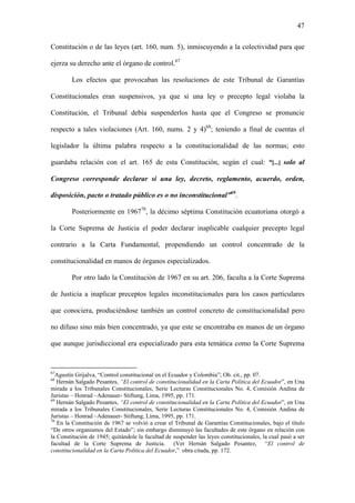 47
Constitución o de las leyes (art. 160, num. 5), inmiscuyendo a la colectividad para que
ejerza su derecho ante el órgano de control.67
Los efectos que provocaban las resoluciones de este Tribunal de Garantías
Constitucionales eran suspensivos, ya que si una ley o precepto legal violaba la
Constitución, el Tribunal debía suspenderlos hasta que el Congreso se pronuncie
respecto a tales violaciones (Art. 160, nums. 2 y 4)68
; teniendo a final de cuentas el
legislador la última palabra respecto a la constitucionalidad de las normas; esto
guardaba relación con el art. 165 de esta Constitución, según el cual: “[...] solo al
Congreso corresponde declarar si una ley, decreto, reglamento, acuerdo, orden,
disposición, pacto o tratado público es o no inconstitucional”69
.
Posteriormente en 196770
, la décimo séptima Constitución ecuatoriana otorgó a
la Corte Suprema de Justicia el poder declarar inaplicable cualquier precepto legal
contrario a la Carta Fundamental, propendiendo un control concentrado de la
constitucionalidad en manos de órganos especializados.
Por otro lado la Constitución de 1967 en su art. 206, faculta a la Corte Suprema
de Justicia a inaplicar preceptos legales inconstitucionales para los casos particulares
que conociera, produciéndose también un control concreto de constitucionalidad pero
no difuso sino más bien concentrado, ya que este se encontraba en manos de un órgano
que aunque jurisdiccional era especializado para esta temática como la Corte Suprema
67
Agustín Grijalva, “Control constitucional en el Ecuador y Colombia”; Ob. cit., pp. 07.
68
Hernán Salgado Pesantes, “El control de constitucionalidad en la Carta Política del Ecuador”, en Una
mirada a los Tribunales Constitucionales, Serie Lecturas Constitucionales No. 4, Comisión Andina de
Juristas – Honrad –Adenauer- Stiftung, Lima, 1995, pp. 171.
69
Hernán Salgado Pesantes, “El control de constitucionalidad en la Carta Política del Ecuador”, en Una
mirada a los Tribunales Constitucionales, Serie Lecturas Constitucionales No. 4, Comisión Andina de
Juristas – Honrad –Adenauer- Stiftung, Lima, 1995, pp. 171.
70
En la Constitución de 1967 se volvió a crear el Tribunal de Garantías Constitucionales, bajo el título
“De otros organismos del Estado”; sin embargo disminuyó las facultades de este órgano en relación con
la Constitución de 1945; quitándole la facultad de suspender las leyes constitucionales, la cual pasó a ser
facultad de la Corte Suprema de Justicia. (Ver Hernán Salgado Pesantez, “El control de
constitucionalidad en la Carta Política del Ecuador,” obra citada, pp. 172.
 