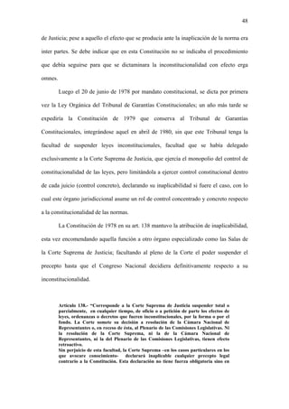 48
de Justicia; pese a aquello el efecto que se producía ante la inaplicación de la norma era
inter partes. Se debe indicar que en esta Constitución no se indicaba el procedimiento
que debía seguirse para que se dictaminara la inconstitucionalidad con efecto erga
omnes.
Luego el 20 de junio de 1978 por mandato constitucional, se dicta por primera
vez la Ley Orgánica del Tribunal de Garantías Constitucionales; un año más tarde se
expediría la Constitución de 1979 que conserva al Tribunal de Garantías
Constitucionales, integrándose aquel en abril de 1980, sin que este Tribunal tenga la
facultad de suspender leyes inconstitucionales, facultad que se había delegado
exclusivamente a la Corte Suprema de Justicia, que ejercía el monopolio del control de
constitucionalidad de las leyes, pero limitándola a ejercer control constitucional dentro
de cada juicio (control concreto), declarando su inaplicabilidad si fuere el caso, con lo
cual este órgano jurisdiccional asume un rol de control concentrado y concreto respecto
a la constitucionalidad de las normas.
La Constitución de 1978 en su art. 138 mantuvo la atribución de inaplicabilidad,
esta vez encomendando aquella función a otro órgano especializado como las Salas de
la Corte Suprema de Justicia; facultando al pleno de la Corte el poder suspender el
precepto hasta que el Congreso Nacional decidiera definitivamente respecto a su
inconstitucionalidad.
Artículo 138.- “Corresponde a la Corte Suprema de Justicia suspender total o
parcialmente, en cualquier tiempo, de oficio o a petición de parte los efectos de
leyes, ordenanzas o decretos que fueren inconstitucionales, por la forma o por el
fondo. La Corte somete su decisión a resolución de la Cámara Nacional de
Representantes o, en receso de ésta, al Plenario de las Comisiones Legislativas. Ni
la resolución de la Corte Suprema, ni la de la Cámara Nacional de
Representantes, ni la del Plenario de las Comisiones Legislativas, tienen efecto
retroactivo.
Sin perjuicio de esta facultad, la Corte Suprema –en los casos particulares en los
que avocare conocimiento- declarará inaplicable cualquier precepto legal
contrario a la Constitución. Esta declaración no tiene fuerza obligatoria sino en
 