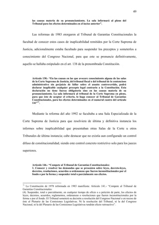 49
las causas materia de su pronunciamiento. La sala informará al pleno del
Tribunal para los efectos determinados en el inciso anterior”.
Las reformas de 1983 otorgaron al Tribunal de Garantías Constitucionales la
facultad de conocer estos casos de inaplicabilidad remitidos por la Corte Suprema de
Justicia, adicionalmente estaba facultado para suspender los preceptos y someterlos a
conocimiento del Congreso Nacional, para que este se pronuncie definitivamente,
aquello se hallaba estipulado en el art. 138 de la prenombrada Constitución.
Artículo 138.- “En las causas en las que avocare conocimiento alguna de las salas
de la Corte Suprema de Justicia, del tribunal fiscal o del tribunal de lo contencioso
administrativo sin perjuicio de fallar sobre el asunto controvertido, podrá
declarar inaplicable cualquier precepto legal contrario a la Constitución. Esta
declaración no tiene fuerza obligatoria sino en las causas materia de su
pronunciamiento. La sala informará al tribunal de la Corte Suprema en pleno,
para que éste de aceptar el criterio, lo haga conocer al Tribunal de Garantías
Constitucionales, para los efectos determinados en el numeral cuatro del artículo
141”71
.
Mediante la reforma del año 1992 se facultaba a una Sala Especializada de la
Corte Suprema de Justicia para que resolviera de última y definitiva instancia los
informes sobre inaplicabilidad que presentaban otras Salas de la Corte u otros
Tribunales de última instancia; cabe destacar que no existía aun configurado un control
difuso de constitucionalidad, siendo este control concreto restrictivo solo para los jueces
superiores.
Artículo 146.- “Compete al Tribunal de Garantías Constitucionales:
1. Conocer y resolver las demandas que se presenten sobre leyes, decreto-leyes,
decretos, resoluciones, acuerdos u ordenanzas que fueren inconstitucionales por el
fondo o por la forma y suspender total o parcialmente sus efectos.
71
La Constitución de 1978 reformada en 1983 manifiesta: Artículo 141.- “Compete al Tribunal de
Garantías Constitucionales:
(4). Suspender, total o parcialmente, en cualquier tiempo de oficio o a petición de parte, los efectos de
leyes, decretos, acuerdos, reglamentos, ordenanzas o resoluciones que fueren inconstitucionales por la
forma o por el fondo. El Tribunal someterá su decisión a resolución del Congreso Nacional o en receso de
éste al Plenario de las Comisiones Legislativas. Ni la resolución del Tribunal, ni la del Congreso
Nacional, ni la del Plenario de las Comisiones Legislativas tendrán efecto retroactivo”.
 