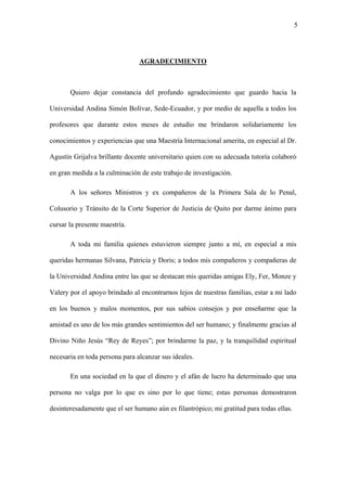 5
AGRADECIMIENTO
Quiero dejar constancia del profundo agradecimiento que guardo hacia la
Universidad Andina Simón Bolívar, Sede-Ecuador, y por medio de aquella a todos los
profesores que durante estos meses de estudio me brindaron solidariamente los
conocimientos y experiencias que una Maestría Internacional amerita, en especial al Dr.
Agustín Grijalva brillante docente universitario quien con su adecuada tutoría colaboró
en gran medida a la culminación de este trabajo de investigación.
A los señores Ministros y ex compañeros de la Primera Sala de lo Penal,
Colusorio y Tránsito de la Corte Superior de Justicia de Quito por darme ánimo para
cursar la presente maestría.
A toda mi familia quienes estuvieron siempre junto a mí, en especial a mis
queridas hermanas Silvana, Patricia y Doris; a todos mis compañeros y compañeras de
la Universidad Andina entre las que se destacan mis queridas amigas Ely, Fer, Monze y
Valery por el apoyo brindado al encontrarnos lejos de nuestras familias, estar a mi lado
en los buenos y malos momentos, por sus sabios consejos y por enseñarme que la
amistad es uno de los más grandes sentimientos del ser humano; y finalmente gracias al
Divino Niño Jesús “Rey de Reyes”; por brindarme la paz, y la tranquilidad espiritual
necesaria en toda persona para alcanzar sus ideales.
En una sociedad en la que el dinero y el afán de lucro ha determinado que una
persona no valga por lo que es sino por lo que tiene; estas personas demostraron
desinteresadamente que el ser humano aún es filantrópico; mi gratitud para todas ellas.
 