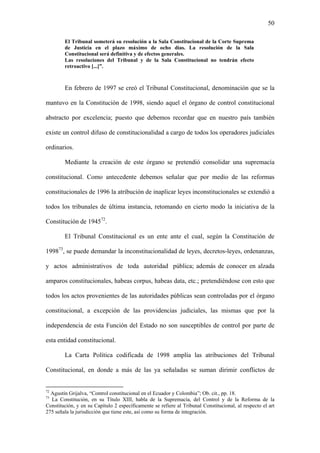 50
El Tribunal someterá su resolución a la Sala Constitucional de la Corte Suprema
de Justicia en el plazo máximo de ocho días. La resolución de la Sala
Constitucional será definitiva y de efectos generales.
Las resoluciones del Tribunal y de la Sala Constitucional no tendrán efecto
retroactivo [...]”.
En febrero de 1997 se creó el Tribunal Constitucional, denominación que se la
mantuvo en la Constitución de 1998, siendo aquel el órgano de control constitucional
abstracto por excelencia; puesto que debemos recordar que en nuestro país también
existe un control difuso de constitucionalidad a cargo de todos los operadores judiciales
ordinarios.
Mediante la creación de este órgano se pretendió consolidar una supremacía
constitucional. Como antecedente debemos señalar que por medio de las reformas
constitucionales de 1996 la atribución de inaplicar leyes inconstitucionales se extendió a
todos los tribunales de última instancia, retomando en cierto modo la iniciativa de la
Constitución de 194572
.
El Tribunal Constitucional es un ente ante el cual, según la Constitución de
199873
, se puede demandar la inconstitucionalidad de leyes, decretos-leyes, ordenanzas,
y actos administrativos de toda autoridad pública; además de conocer en alzada
amparos constitucionales, habeas corpus, habeas data, etc.; pretendiéndose con esto que
todos los actos provenientes de las autoridades públicas sean controladas por el órgano
constitucional, a excepción de las providencias judiciales, las mismas que por la
independencia de esta Función del Estado no son susceptibles de control por parte de
esta entidad constitucional.
La Carta Política codificada de 1998 amplía las atribuciones del Tribunal
Constitucional, en donde a más de las ya señaladas se suman dirimir conflictos de
72
Agustín Grijalva, “Control constitucional en el Ecuador y Colombia”; Ob. cit., pp. 18.
73
La Constitución, en su Título XIII, habla de la Supremacía, del Control y de la Reforma de la
Constitución, y en su Capítulo 2 específicamente se refiere al Tribunal Constitucional, al respecto el art
275 señala la jurisdicción que tiene este, así como su forma de integración.
 