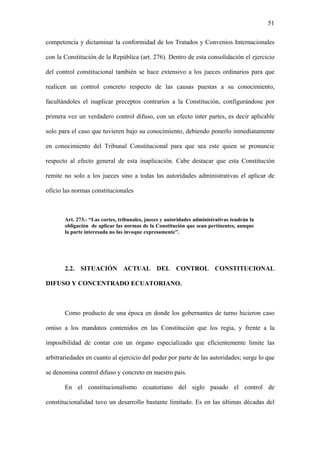 51
competencia y dictaminar la conformidad de los Tratados y Convenios Internacionales
con la Constitución de la República (art. 276). Dentro de esta consolidación el ejercicio
del control constitucional también se hace extensivo a los jueces ordinarios para que
realicen un control concreto respecto de las causas puestas a su conocimiento,
facultándoles el inaplicar preceptos contrarios a la Constitución, configurándose por
primera vez un verdadero control difuso, con un efecto inter partes, es decir aplicable
solo para el caso que tuvieren bajo su conocimiento, debiendo ponerlo inmediatamente
en conocimiento del Tribunal Constitucional para que sea este quien se pronuncie
respecto al efecto general de esta inaplicación. Cabe destacar que esta Constitución
remite no solo a los jueces sino a todas las autoridades administrativas el aplicar de
oficio las normas constitucionales
Art. 273.- “Las cortes, tribunales, jueces y autoridades administrativas tendrán la
obligación de aplicar las normas de la Constitución que sean pertinentes, aunque
la parte interesada no las invoque expresamente”.
2.2. SITUACIÓN ACTUAL DEL CONTROL CONSTITUCIONAL
DIFUSO Y CONCENTRADO ECUATORIANO.
Como producto de una época en donde los gobernantes de turno hicieron caso
omiso a los mandatos contenidos en las Constitución que los regía, y frente a la
imposibilidad de contar con un órgano especializado que eficientemente limite las
arbitrariedades en cuanto al ejercicio del poder por parte de las autoridades; surge lo que
se denomina control difuso y concreto en nuestro país.
En el constitucionalismo ecuatoriano del siglo pasado el control de
constitucionalidad tuvo un desarrollo bastante limitado. Es en las últimas décadas del
 