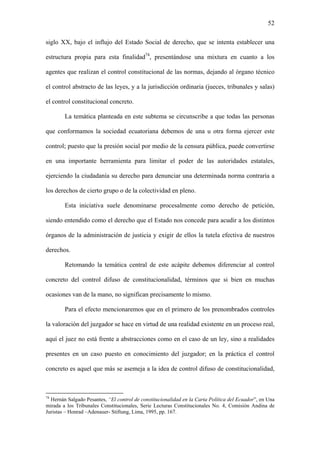52
siglo XX, bajo el influjo del Estado Social de derecho, que se intenta establecer una
estructura propia para esta finalidad74
, presentándose una mixtura en cuanto a los
agentes que realizan el control constitucional de las normas, dejando al órgano técnico
el control abstracto de las leyes, y a la jurisdicción ordinaria (jueces, tribunales y salas)
el control constitucional concreto.
La temática planteada en este subtema se circunscribe a que todas las personas
que conformamos la sociedad ecuatoriana debemos de una u otra forma ejercer este
control; puesto que la presión social por medio de la censura pública, puede convertirse
en una importante herramienta para limitar el poder de las autoridades estatales,
ejerciendo la ciudadanía su derecho para denunciar una determinada norma contraria a
los derechos de cierto grupo o de la colectividad en pleno.
Esta iniciativa suele denominarse procesalmente como derecho de petición,
siendo entendido como el derecho que el Estado nos concede para acudir a los distintos
órganos de la administración de justicia y exigir de ellos la tutela efectiva de nuestros
derechos.
Retomando la temática central de este acápite debemos diferenciar al control
concreto del control difuso de constitucionalidad, términos que si bien en muchas
ocasiones van de la mano, no significan precisamente lo mismo.
Para el efecto mencionaremos que en el primero de los prenombrados controles
la valoración del juzgador se hace en virtud de una realidad existente en un proceso real,
aquí el juez no está frente a abstracciones como en el caso de un ley, sino a realidades
presentes en un caso puesto en conocimiento del juzgador; en la práctica el control
concreto es aquel que más se asemeja a la idea de control difuso de constitucionalidad,
74
Hernán Salgado Pesantes, “El control de constitucionalidad en la Carta Política del Ecuador”, en Una
mirada a los Tribunales Constitucionales, Serie Lecturas Constitucionales No. 4, Comisión Andina de
Juristas – Honrad –Adenauer- Stiftung, Lima, 1995, pp. 167.
 
