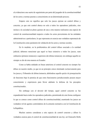 53
al evidenciarse una suerte de seguimiento por parte del juzgador de la constitucionalidad
de los actos y normas puestas a conocimiento en un determinado proceso.
Empero esto no significa que solo los jueces ejerzan un control difuso y
concreto, ya que este control abarca no solo a todos los operadores judiciales, sino
incluso a la sociedad en pleno quienes de una u otra manera realizamos una especie de
control de constitucionalidad respecto a todos los actos provenientes de las entidades
administrativas o particulares, lo que representa en esencia una verdadera supremacía de
la Constitución como parámetro de validación de los actos y normas sociales.
En lo medular, en la problemática del control difuso asociado a la realidad
judicial, debemos mencionar que aquel se hace extensivo a todos los jueces, sean
ordinarios (primera instancia) o superiores (de última instancia); sin embargo aquello no
siempre se dio de esta manera en Ecuador.
Como se había señalado en líneas anteriores el control concreto no siempre fue
difuso en nuestro medio, ya que en un principio estuvo destinado exclusivamente para
los jueces y Tribunales de última instancia, debiéndose aquello quizá a la jerarquización
de funciones bajo la premisa de que estos funcionarios jurisdiccionales poseen mayor
conocimiento y experiencia para llevar adelante la defensa de los preceptos
constitucionales.
Sin embargo con el devenir del tiempo, aquel control concreto se fue
expandiendo hacia todos los operadores judiciales, permitiendo de esta forma configurar
lo que se conoce como control difuso de constitucionalidad, asumiendo los jueces un
verdadero rol de agentes controladores de la armonía normativa con la Constitución de
la República.
Muchos autores consideran a esta especie de control concreto y difuso la
verdadera esencia para el control de constitucionalidad de una ley; así Giancarlo Rolla
 