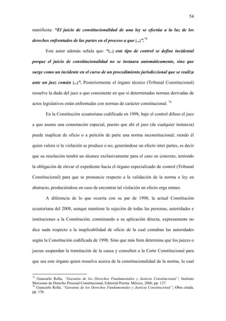 54
manifiesta: “El juicio de constitucionalidad de una ley se efectúa a la luz de los
derechos enfrentados de las partes en el proceso a quo [...]”.75
Este autor además señala que: “[...] este tipo de control se define incidental
porque el juicio de constitucionalidad no se instaura automáticamente, sino que
surge como un incidente en el curso de un procedimiento jurisdiccional que se realiza
ante un juez común [...]”. Posteriormente el órgano técnico (Tribunal Constitucional)
resuelve la duda del juez a quo consistente en que si determinadas normas derivadas de
actos legislativos están enfrentadas con normas de carácter constitucional. 76
En la Constitución ecuatoriana codificada en 1998, bajo el control difuso el juez
a quo asume una connotación especial, puesto que ahí el juez (de cualquier instancia)
puede inaplicar de oficio o a petición de parte una norma inconstitucional; siendo él
quien valora si la violación se produce o no; generándose un efecto inter partes, es decir
que su resolución tendrá un alcance exclusivamente para el caso en concreto, teniendo
la obligación de elevar el expediente hacia el órgano especializado de control (Tribunal
Constitucional) para que se pronuncie respecto a la validación de la norma o ley en
abstracto, produciéndose en caso de encontrar tal violación un efecto erga omnes.
A diferencia de lo que ocurría con su par de 1998, la actual Constitución
ecuatoriana del 2008, aunque mantiene la sujeción de todas las personas, autoridades e
instituciones a la Constitución, conminando a su aplicación directa, expresamente no
dice nada respecto a la inaplicabilidad de oficio de la cual contaban las autoridades
según la Constitución codificada de 1998. Sino que más bien determina que los jueces o
juezas suspendan la tramitación de la causa y consulten a la Corte Constitucional para
que sea este órgano quien resuelva acerca de la constitucionalidad de la norma, lo cual
75
Giancarlo Rolla, “Garantía de los Derechos Fundamentales y Justicia Constitucional”; Instituto
Mexicano de Derecho Procesal Constitucional, Editorial Porrúa. México, 2006; pp. 137.
76
Giancarlo Rolla, “Garantía de los Derechos Fundamentales y Justicia Constitucional”; Obra citada,
pp. 136.
 