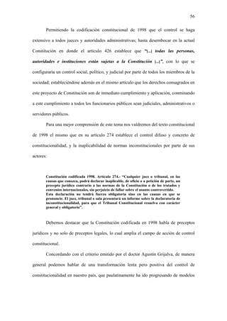 56
Permitiendo la codificación constitucional de 1998 que el control se haga
extensivo a todos jueces y autoridades administrativas; hasta desembocar en la actual
Constitución en donde el artículo 426 establece que “[...] todas las personas,
autoridades e instituciones están sujetas a la Constitución [...]”, con lo que se
configuraría un control social, político, y judicial por parte de todos los miembros de la
sociedad; estableciéndose además en el mismo artículo que los derechos consagrados en
este proyecto de Constitución son de inmediato cumplimiento y aplicación, conminando
a este cumplimiento a todos los funcionarios públicos sean judiciales, administrativos o
servidores públicos.
Para una mejor comprensión de este tema nos valdremos del texto constitucional
de 1998 el mismo que en su artículo 274 establece el control difuso y concreto de
constitucionalidad, y la inaplicabilidad de normas inconstitucionales por parte de sus
actores:
Constitución codificada 1998. Artículo 274.- “Cualquier juez o tribunal, en las
causas que conozca, podrá declarar inaplicable, de oficio o a petición de parte, un
precepto jurídico contrario a las normas de la Constitución o de los tratados y
convenios internacionales, sin perjuicio de fallar sobre el asunto controvertido.
Esta declaración no tendrá fuerza obligatoria sino en las causas en que se
pronuncie. El juez, tribunal o sala presentará un informe sobre la declaratoria de
inconstitucionalidad, para que el Tribunal Constitucional resuelva con carácter
general y obligatorio”.
Debemos destacar que la Constitución codificada en 1998 habla de preceptos
jurídicos y no solo de preceptos legales, lo cual amplía el campo de acción de control
constitucional.
Concordando con el criterio emitido por el doctor Agustín Grijalva, de manera
general podemos hablar de una transformación lenta pero positiva del control de
constitucionalidad en nuestro país, que paulatinamente ha ido progresando de modelos
 
