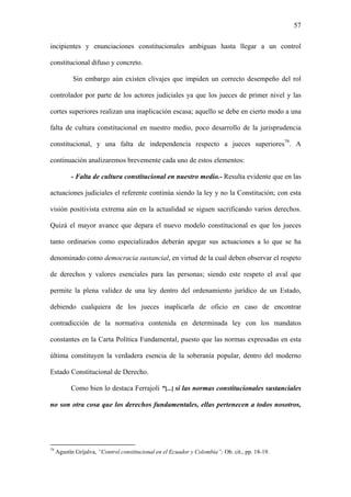 57
incipientes y enunciaciones constitucionales ambiguas hasta llegar a un control
constitucional difuso y concreto.
Sin embargo aún existen clivajes que impiden un correcto desempeño del rol
controlador por parte de los actores judiciales ya que los jueces de primer nivel y las
cortes superiores realizan una inaplicación escasa; aquello se debe en cierto modo a una
falta de cultura constitucional en nuestro medio, poco desarrollo de la jurisprudencia
constitucional, y una falta de independencia respecto a jueces superiores79
. A
continuación analizaremos brevemente cada uno de estos elementos:
- Falta de cultura constitucional en nuestro medio.- Resulta evidente que en las
actuaciones judiciales el referente continúa siendo la ley y no la Constitución; con esta
visión positivista extrema aún en la actualidad se siguen sacrificando varios derechos.
Quizá el mayor avance que depara el nuevo modelo constitucional es que los jueces
tanto ordinarios como especializados deberán apegar sus actuaciones a lo que se ha
denominado como democracia sustancial, en virtud de la cual deben observar el respeto
de derechos y valores esenciales para las personas; siendo este respeto el aval que
permite la plena validez de una ley dentro del ordenamiento jurídico de un Estado,
debiendo cualquiera de los jueces inaplicarla de oficio en caso de encontrar
contradicción de la normativa contenida en determinada ley con los mandatos
constantes en la Carta Política Fundamental, puesto que las normas expresadas en esta
última constituyen la verdadera esencia de la soberanía popular, dentro del moderno
Estado Constitucional de Derecho.
Como bien lo destaca Ferrajoli “[...] si las normas constitucionales sustanciales
no son otra cosa que los derechos fundamentales, ellas pertenecen a todos nosotros,
79
Agustín Grijalva, “Control constitucional en el Ecuador y Colombia”; Ob. cit., pp. 18-19.
 