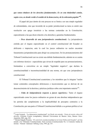 58
que somos titulares de los derechos fundamentales. Es en esta titularidad común,
según creo, en donde reside el sentido de la democracia y de la soberanía popular”80
.
El papel del juez dentro de este proceso no se limita a ser una simple regulador
de solemnidades, sino que investido de su poder jurisdiccional su tarea es emitir una
resolución con apego irrestricto a las normas contenidas en la Constitución;
especialmente a las que dicen relación a los derechos y garantías fundamentales.
- Poco desarrollo de una jurisprudencia constitucional.- La jurisprudencia
emitida por el órgano especializado en el control constitucional del Ecuador es
deficiente e imprecisa; ante lo cual los jueces ordinarios no suelen encontrar
lineamientos jurisprudenciales para dirigir sus actuaciones. En los pronunciamientos del
Tribunal Constitucional casi no existe una debida fundamentación, además no se cuenta
con informes técnicos - especialistas que sirvan de respaldo para sus pronunciamientos,
limitandose a convertirse en un simple “legislador negativo”, que declara la
constitucionalidad o inconstitucionalidad de una norma, sin que cree jurisprudencia
constitucional.
El Tribunal Constitucional ecuatoriano y los miembros que lo integran “suelen
tomar contenidos conceptuales defectuosos e inconvenientes que se derivan de un
desconocimiento de la doctrina y prácticas jurídicas sobre esta importante materia”81
.
- Falta de independencia respecto a jueces superiores.- Tanto el órgano
especializado como los jueces ordinarios no gozan de una absoluta independencia que
les permita dar cumplimiento a la inaplicabilidad de preceptos contrarios a la
Constitución; por una parte el Tribunal Constitucional debido a su germen político al ser
80
Luigi Ferrajoli, “La democracia constitucional”, en Desde otra mirada : Textos de teoría crítica del
derecho, Christian Courtis (compilador), Editorial Universitaria de Buenos Aires, Buenos Aires-
Argentina, 2001, pág. 263.
81
Hernán Salgado Pesantes, “El control de constitucionalidad en la Carta Política del Ecuador”, en Una
mirada a los Tribunales Constitucionales, Serie Lecturas Constitucionales No. 4, Comisión Andina de
Juristas – Honrad –Adenauer- Stiftung, Lima, 1995, pp. 167.
 