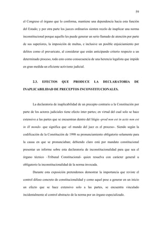 59
el Congreso el órgano que lo conforma, mantiene una dependencia hacia esta función
del Estado; y por otra parte los jueces ordinarios sienten recelo de inaplicar una norma
inconstitucional porque aquello les puede generar un serio llamado de atención por parte
de sus superiores, la imposición de multas, e inclusive un posible enjuiciamiento por
delitos como el prevaricato, al considerar que están anticipando criterio respecto a un
determinado proceso, todo esto como consecuencia de una herencia legalista que impide
en gran medida un eficiente activismo judicial.
2.3. EFECTOS QUE PRODUCE LA DECLARATORIA DE
INAPLICABILIDAD DE PRECEPTOS INCONSTITUCIONALES.
La declaratoria de inaplicabilidad de un precepto contrario a la Constitución por
parte de los actores judiciales tiene efecto inter partes; en virtud del cual solo se hace
extensivo a las partes que se encuentran dentro del litigio -prod non est in actis non est
in ill mondo- que significa que -el mundo del juez es el proceso-. Siendo según la
codificación de la Constitución de 1998 su pronunciamiento obligatorio solamente para
la causa en que se pronunciaban; debiendo claro está por mandato constitucional
presentar un informe sobre esta declaratoria de inconstitucionalidad para que sea el
órgano técnico –Tribunal Constitucional- quien resuelva con carácter general u
obligatorio la inconstitucionalidad de la norma invocada.
Durante esta exposición pretendemos demostrar la importancia que reviste el
control difuso concreto de constitucionalidad y como aquel pese a generar en un inicio
un efecto que se hace extensivo solo a las partes, se encuentra vinculado
incidentalmente al control abstracto de la norma por un órgano especializado.
 