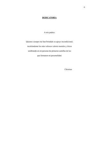 6
DEDICATORIA
A mis padres:
Quienes siempre me han brindado su apoyo incondicional;
inculcándome los más valiosos valores morales y éticos
sembrando en mí persona las primeras semillas de luz
que formaron mi personalidad.
Christian
 