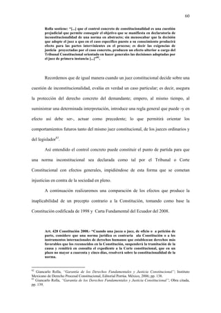60
Rolla sostiene: “[...] que el control concreto de constitucionalidad es una cuestión
prejudicial que permite conseguir el objetivo que se manifiesta en declaratoria de
inconstitucionalidad de una norma en abstracto; sin menoscabar que la decisión
que adopte el juez a quo en el caso específico puesto a su conocimiento producirá
efecto para las partes intervinientes en el proceso; es decir las exigencias de
justicia proyectadas por el caso concreto, producen un efecto ulterior a cargo del
Tribunal Constitucional orientado en hacer generales las decisiones adoptadas por
el juez de primera instancia [...]”82
.
Recordemos que de igual manera cuando un juez constitucional decide sobre una
cuestión de inconstitucionalidad, evalúa en verdad un caso particular; es decir, asegura
la protección del derecho concreto del demandante; empero, al mismo tiempo, al
suministrar una determinada interpretación, introduce una regla general que puede -y en
efecto así debe ser-, actuar como precedente; lo que permitirá orientar los
comportamientos futuros tanto del mismo juez constitucional, de los jueces ordinarios y
del legislador83
.
Así entendido el control concreto puede constituir el punto de partida para que
una norma inconstitucional sea declarada como tal por el Tribunal o Corte
Constitucional con efectos generales, impidiéndose de esta forma que se cometan
injusticias en contra de la sociedad en pleno.
A continuación realizaremos una comparación de los efectos que produce la
inaplicabilidad de un precepto contrario a la Constitución, tomando como base la
Constitución codificada de 1998 y Carta Fundamental del Ecuador del 2008.
Art. 428 Constitución 2008.- “Cuando una jueza o juez, de oficio o a petición de
parte, considere que una norma jurídica es contraria ala Constitución o a los
instrumentos internacionales de derechos humanos que establezcan derechos más
favorables que los reconocidos en la Constitución, suspenderá la tramitación de la
causa y remitirá en consulta el expediente a la Corte constitucional, que en un
plazo no mayor a cuarenta y cinco días, resolverá sobre la constitucionalidad de la
norma.
82
Giancarlo Rolla, “Garantía de los Derechos Fundamentales y Justicia Constitucional”; Instituto
Mexicano de Derecho Procesal Constitucional, Editorial Porrúa. México, 2006; pp. 138.
83
Giancarlo Rolla, “Garantía de los Derechos Fundamentales y Justicia Constitucional”; Obra citada,
pp. 139.
 