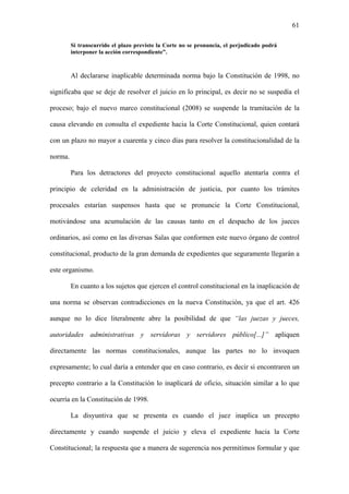 61
Si transcurrido el plazo previsto la Corte no se pronuncia, el perjudicado podrá
interponer la acción correspondiente”.
Al declararse inaplicable determinada norma bajo la Constitución de 1998, no
significaba que se deje de resolver el juicio en lo principal, es decir no se suspedía el
proceso; bajo el nuevo marco constitucional (2008) se suspende la tramitación de la
causa elevando en consulta el expediente hacia la Corte Constitucional, quien contará
con un plazo no mayor a cuarenta y cinco días para resolver la constitucionalidad de la
norma.
Para los detractores del proyecto constitucional aquello atentaría contra el
principio de celeridad en la administración de justicia, por cuanto los trámites
procesales estarían suspensos hasta que se pronuncie la Corte Constitucional,
motivándose una acumulación de las causas tanto en el despacho de los jueces
ordinarios, así como en las diversas Salas que conformen este nuevo órgano de control
constitucional, producto de la gran demanda de expedientes que seguramente llegarán a
este organismo.
En cuanto a los sujetos que ejercen el control constitucional en la inaplicación de
una norma se observan contradicciones en la nueva Constitución, ya que el art. 426
aunque no lo dice literalmente abre la posibilidad de que “las juezas y jueces,
autoridades administrativas y servidoras y servidores público[...]” apliquen
directamente las normas constitucionales, aunque las partes no lo invoquen
expresamente; lo cual daría a entender que en caso contrario, es decir si encontraren un
precepto contrario a la Constitución lo inaplicará de oficio, situación similar a lo que
ocurría en la Constitución de 1998.
La disyuntiva que se presenta es cuando el juez inaplica un precepto
directamente y cuando suspende el juicio y eleva el expediente hacia la Corte
Constitucional; la respuesta que a manera de sugerencia nos permitimos formular y que
 