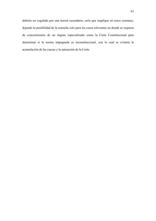 62
debería ser regulado por una norma secundaria, sería que inaplique en casos comunes,
dejando la posibilidad de la consulta solo para los casos relevantes en donde se requiera
de conocimientos de un órgano especializado como la Corte Constitucional para
determinar si la norma impugnada es inconstitucional, con lo cual se evitaría la
acumulación de las causas y la saturación de la Corte.
 