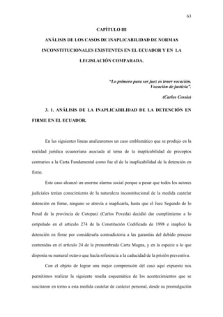 63
CAPÍTULO III
ANÁLISIS DE LOS CASOS DE INAPLICABILIDAD DE NORMAS
INCONSTITUCIONALES EXISTENTES EN EL ECUADOR Y EN LA
LEGISLACIÓN COMPARADA.
“Lo primero para ser juez es tener vocación.
Vocación de justicia”.
(Carlos Cossio)
3. 1. ANÁLISIS DE LA INAPLICABILIDAD DE LA DETENCIÓN EN
FIRME EN EL ECUADOR.
En las siguientes líneas analizaremos un caso emblemático que se produjo en la
realidad jurídica ecuatoriana asociada al tema de la inaplicabilidad de preceptos
contrarios a la Carta Fundamental como fue el de la inaplicabilidad de la detención en
firme.
Este caso alcanzó un enorme alarma social porque a pesar que todos los actores
judiciales tenían conocimiento de la naturaleza inconstitucional de la medida cautelar
detención en firme, ninguno se atrevía a inaplicarla, hasta que el Juez Segundo de lo
Penal de la provincia de Cotopaxi (Carlos Poveda) decidió dar cumplimiento a lo
estipulado en el artículo 274 de la Constitución Codificada de 1998 e inaplicó la
detención en firme por considerarla contradictoria a las garantías del debido proceso
contenidas en el artículo 24 de la prenombrada Carta Magna, y en la especie a lo que
disponía su numeral octavo que hacía referencia a la caducidad de la prisión preventiva.
Con el objeto de lograr una mejor comprensión del caso aquí expuesto nos
permitimos realizar la siguiente reseña esquemática de los acontecimientos que se
suscitaron en torno a esta medida cautelar de carácter personal, desde su promulgación
 