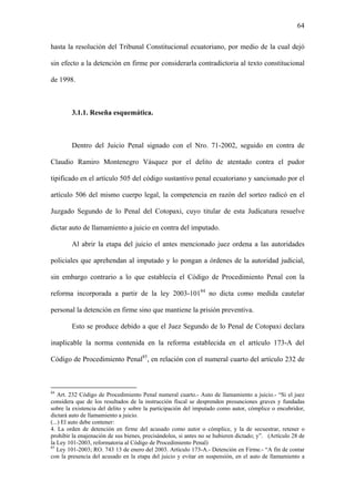 64
hasta la resolución del Tribunal Constitucional ecuatoriano, por medio de la cual dejó
sin efecto a la detención en firme por considerarla contradictoria al texto constitucional
de 1998.
3.1.1. Reseña esquemática.
Dentro del Juicio Penal signado con el Nro. 71-2002, seguido en contra de
Claudio Ramiro Montenegro Vásquez por el delito de atentado contra el pudor
tipificado en el artículo 505 del código sustantivo penal ecuatoriano y sancionado por el
artículo 506 del mismo cuerpo legal, la competencia en razón del sorteo radicó en el
Juzgado Segundo de lo Penal del Cotopaxi, cuyo titular de esta Judicatura resuelve
dictar auto de llamamiento a juicio en contra del imputado.
Al abrir la etapa del juicio el antes mencionado juez ordena a las autoridades
policiales que aprehendan al imputado y lo pongan a órdenes de la autoridad judicial,
sin embargo contrario a lo que establecía el Código de Procedimiento Penal con la
reforma incorporada a partir de la ley 2003-10184
no dicta como medida cautelar
personal la detención en firme sino que mantiene la prisión preventiva.
Esto se produce debido a que el Juez Segundo de lo Penal de Cotopaxi declara
inaplicable la norma contenida en la reforma establecida en el artículo 173-A del
Código de Procedimiento Penal85
, en relación con el numeral cuarto del artículo 232 de
84
Art. 232 Código de Procedimiento Penal numeral cuarto.- Auto de llamamiento a juicio.- “Si el juez
considera que de los resultados de la instrucción fiscal se desprenden presunciones graves y fundadas
sobre la existencia del delito y sobre la participación del imputado como autor, cómplice o encubridor,
dictará auto de llamamiento a juicio.
(...) El auto debe contener:
4. La orden de detención en firme del acusado como autor o cómplice, y la de secuestrar, retener o
prohibir la enajenación de sus bienes, precisándolos, si antes no se hubieren dictado; y”. (Artículo 28 de
la Ley 101-2003, reformatoria al Código de Procedimiento Penal)
85
Ley 101-2003; RO. 743 13 de enero del 2003. Artículo 173-A.- Detención en Firme.- “A fin de contar
con la presencia del acusado en la etapa del juicio y evitar en suspensión, en el auto de llamamiento a
 