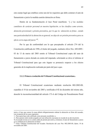 65
este cuerpo legal que establece como uno de los requisitos que debe contener el auto de
llamamiento a juicio la medida cautelar detención en firme.
Dentro de su fundamentación el Juez Penal manifiesta: “[...] las medidas
cautelares de carácter personal en nuestra legislación, se las clasifica como arresto,
detención provisional y prisión preventiva, por lo que la –detención en firme-, siendo
una particularidad de la detención en general, no deja de ser prisión preventiva para su
efecto en la etapa del juicio”86
.
Por lo que de conformidad con lo que preceptuaba el artículo 274 del la
Constitución codificada de 1998, el titular del juzgado, mediante oficio Nro. 449-JSPC-
03 de 13 de marzo del 2003 remite al Tribunal Constitucional copia del auto de
llamamiento a juicio dictado en contra del imputado, solicitando se eleve el informe al
Tribunal Constitucional para que este órgano se pronuncie respecto a los efectos
generales de la inaplicación realizada por parte del juez a quo.
3.1.2. Primera resolución del Tribunal Constitucional ecuatoriano.-
El Tribunal Constitucional ecuatoriano mediante resolución 002-2003-DI,
expedida el 18 de noviembre del 2003 y notificada el 02 de diciembre del mismo año,
desechó la inconstitucionalidad del artículo 173-A del Código de Procedimiento Penal
juicio, el Juez que conoce la causa deberá obligatoriamente ordenar la detención en firme del acusado,
con excepción de los casos siguientes:
1.- Para quien haya sido calificado como presunto encubridor; y,
2.- Para quienes estén siendo juzgados por una infracción cuya pena no exceda de un año de prisión.
Si el acusado tuviera en su contra orden de prisión preventiva, al dictarse el auto de llamamiento a juicio
se le cambiará por la detención en firme”.
86
Véase Tribunal Constitucional del Ecuador. Resolución del caso Nro. 002-2003-DI, Quito, 18 de
noviembre del 2003.
 