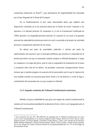66
ecuatoriano (detención en firme)87
, cuya declaratoria de inaplicabilidad fue efectuada
por el Juez Segundo de lo Penal del Cotopaxi.
En su fundamentación el juez antes mencionado aduce que inaplicó esta
disposición contenida en la ley procesal penal por el hecho de existir violación a los
derechos a la libertad (artículo 24, numerales 4 y 6 de la Constitución Codificada de
1998), derecho a la integridad personal (artículo 23, numeral 2), así como a la garantía
procesal de caducidad de prisión preventiva la cual va asociada al principio de celeridad
procesal y juzgamiento oportuno de las causas.
Se aducía por parte de autoridades judiciales e incluso por parte de
representantes del ejecutivo que el principal problema que presenta la caducidad de la
prisión preventiva era que el encausado cuando recupera su libertad desaparece y luego
no comparece a la etapa del juicio, ante lo cual se suspendería la tramitación de la causa
a excepción claro está de los delitos de peculado, concusión, enriquecimiento ilícito,
mismos que si pueden juzgarse en ausencia de los procesados; por lo que la vigencia de
esta medida cautelar era necesaria para hacer frente a la ola delictiva y evitar la fuga u
ocultamiento del encausado una vez que recupere su libertad.
3.1.3. Segunda resolución del Tribunal Constitucional ecuatoriano.
Debido a la poca estabilidad de que goza este órgano de control constitucional la
temática de la inconstitucionalidad de la detención firme volvió a ser impugnada ante el
Tribunal Constitucional.
87
Esta resolución del caso Nro. 002-2003-DI; fue aprobada por el Tribunal Constitucional con cinco
votos a favor correspondientes a los doctores Miguel Camba Campos, René de la Torre Alcívar, Jaime
Nogales Izurieta, Luis Rojas Bajaña y Oswaldo Cevallos Bueno y cuatro votos salvados de los doctores
Milton Burbano Bohórquez, Enrique Herrería Bonnet, Mauro Terán Cevallos y Simón Zavala Guzmán.
En el voto salvado los vocales resuelven declarar la inconstitucionalidad del Art. 173-A del Código de
Procedimiento Penal.
 