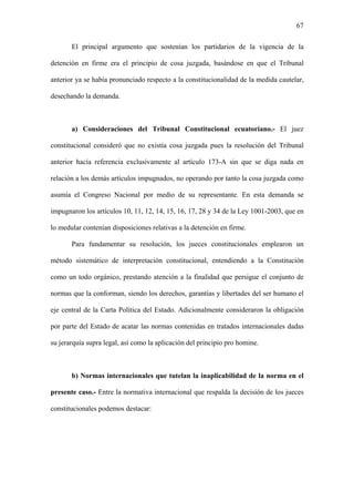 67
El principal argumento que sostenían los partidarios de la vigencia de la
detención en firme era el principio de cosa juzgada, basándose en que el Tribunal
anterior ya se había pronunciado respecto a la constitucionalidad de la medida cautelar,
desechando la demanda.
a) Consideraciones del Tribunal Constitucional ecuatoriano.- El juez
constitucional consideró que no existía cosa juzgada pues la resolución del Tribunal
anterior hacía referencia exclusivamente al artículo 173-A sin que se diga nada en
relación a los demás artículos impugnados, no operando por tanto la cosa juzgada como
asumía el Congreso Nacional por medio de su representante. En esta demanda se
impugnaron los artículos 10, 11, 12, 14, 15, 16, 17, 28 y 34 de la Ley 1001-2003, que en
lo medular contenían disposiciones relativas a la detención en firme.
Para fundamentar su resolución, los jueces constitucionales emplearon un
método sistemático de interpretación constitucional, entendiendo a la Constitución
como un todo orgánico, prestando atención a la finalidad que persigue el conjunto de
normas que la conforman, siendo los derechos, garantías y libertades del ser humano el
eje central de la Carta Política del Estado. Adicionalmente consideraron la obligación
por parte del Estado de acatar las normas contenidas en tratados internacionales dadas
su jerarquía supra legal, así como la aplicación del principio pro homine.
b) Normas internacionales que tutelan la inaplicabilidad de la norma en el
presente caso.- Entre la normativa internacional que respalda la decisión de los jueces
constitucionales podemos destacar:
 
