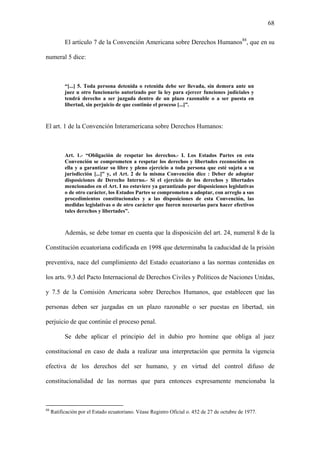 68
El artículo 7 de la Convención Americana sobre Derechos Humanos88
, que en su
numeral 5 dice:
“[...] 5. Toda persona detenida o retenida debe ser llevada, sin demora ante un
juez u otro funcionario autorizado por la ley para ejercer funciones judiciales y
tendrá derecho a ser juzgada dentro de un plazo razonable o a ser puesta en
libertad, sin perjuicio de que continúe el proceso [...]”.
El art. 1 de la Convención Interamericana sobre Derechos Humanos:
Art. 1.- “Obligación de respetar los derechos.- I. Los Estados Partes en esta
Convención se comprometen a respetar los derechos y libertades reconocidos en
ella y a garantizar su libre y pleno ejercicio a toda persona que esté sujeta a su
jurisdicción [...]” y, el Art. 2 de la misma Convención dice : Deber de adoptar
disposiciones de Derecho Interno.- Si el ejercicio de los derechos y libertades
mencionados en el Art. I no estuviere ya garantizado por disposiciones legislativas
o de otro carácter, los Estados Partes se comprometen a adoptar, con arreglo a sus
procedimientos constitucionales y a las disposiciones de esta Convención, las
medidas legislativas o de otro carácter que fueren necesarias para hacer efectivos
tales derechos y libertades”.
Además, se debe tomar en cuenta que la disposición del art. 24, numeral 8 de la
Constitución ecuatoriana codificada en 1998 que determinaba la caducidad de la prisión
preventiva, nace del cumplimiento del Estado ecuatoriano a las normas contenidas en
los arts. 9.3 del Pacto Internacional de Derechos Civiles y Políticos de Naciones Unidas,
y 7.5 de la Comisión Americana sobre Derechos Humanos, que establecen que las
personas deben ser juzgadas en un plazo razonable o ser puestas en libertad, sin
perjuicio de que continúe el proceso penal.
Se debe aplicar el principio del in dubio pro homine que obliga al juez
constitucional en caso de duda a realizar una interpretación que permita la vigencia
efectiva de los derechos del ser humano, y en virtud del control difuso de
constitucionalidad de las normas que para entonces expresamente mencionaba la
88
Ratificación por el Estado ecuatoriano. Véase Registro Oficial o. 452 de 27 de octubre de 1977.
 