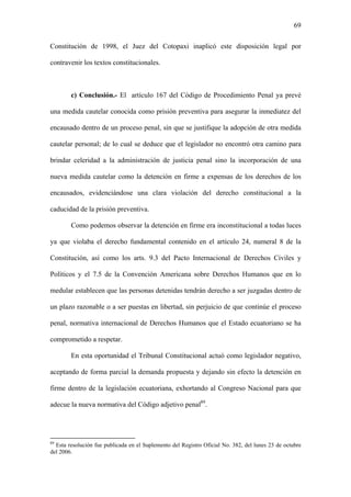 69
Constitución de 1998, el Juez del Cotopaxi inaplicó este disposición legal por
contravenir los textos constitucionales.
c) Conclusión.- El artículo 167 del Código de Procedimiento Penal ya prevé
una medida cautelar conocida como prisión preventiva para asegurar la inmediatez del
encausado dentro de un proceso penal, sin que se justifique la adopción de otra medida
cautelar personal; de lo cual se deduce que el legislador no encontró otra camino para
brindar celeridad a la administración de justicia penal sino la incorporación de una
nueva medida cautelar como la detención en firme a expensas de los derechos de los
encausados, evidenciándose una clara violación del derecho constitucional a la
caducidad de la prisión preventiva.
Como podemos observar la detención en firme era inconstitucional a todas luces
ya que violaba el derecho fundamental contenido en el artículo 24, numeral 8 de la
Constitución, así como los arts. 9.3 del Pacto Internacional de Derechos Civiles y
Políticos y el 7.5 de la Convención Americana sobre Derechos Humanos que en lo
medular establecen que las personas detenidas tendrán derecho a ser juzgadas dentro de
un plazo razonable o a ser puestas en libertad, sin perjuicio de que continúe el proceso
penal, normativa internacional de Derechos Humanos que el Estado ecuatoriano se ha
comprometido a respetar.
En esta oportunidad el Tribunal Constitucional actuó como legislador negativo,
aceptando de forma parcial la demanda propuesta y dejando sin efecto la detención en
firme dentro de la legislación ecuatoriana, exhortando al Congreso Nacional para que
adecue la nueva normativa del Código adjetivo penal89
.
89
Esta resolución fue publicada en el Suplemento del Registro Oficial No. 382, del lunes 23 de octubre
del 2006.
 