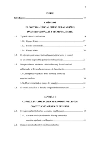 7
ÍNDICE
Introducción.................................................................................................................. 10
CAPÍTULO I
EL CONTROL JUDICIAL DIFUSO DE LAS NORMAS
INCONSTITUCIONALES Y SUS MODALIDADES.
1.1. Tipos de control constitucional........................................................................... 14
1.1.2. Control difuso ........................................................................................ 17
1.1.3. Control concentrado................................................................................ 19
1.1.4. Control mixto.......................................................................................... 20
1.2. El principio contramayoritario del poder judicial sobre el control
de las normas inaplicables por ser inconstitucionales........................................ 25
1.3. Interpretación de las normas constitucionales y discrecionalidad
del juzgador al declararlas contrarias a la Constitución..................................... 30
1.3.1. Interpretación judicial de las normas y control de
constitucionalidad............................................................................................... 30
1.3.2. Discrecionalidad en manos del juzgador.................................................. 32
1.4. El control judicial en el derecho comparado latinoamericano........................... 34
CAPÍTULO II
CONTROL DIFUSO E INAPLICABILIDAD DE PRECEPTOS
CONSTITUCIONALES EN EL ECUADOR.
2.1. Evolución del control difuso y concreto en el Ecuador...................................... 42
2.1.1. Revisión histórica del control difuso y concreto de
constitucionalidad en el Ecuador............................................................ 43
2.2. Situación actual del control constitucional difuso
 