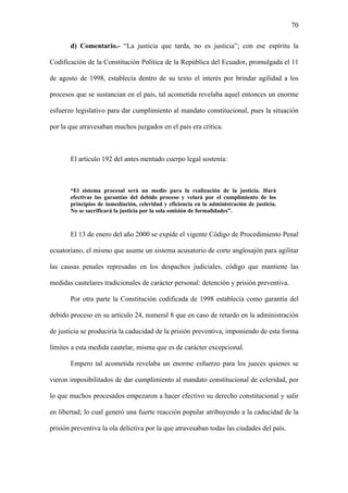70
d) Comentario.- “La justicia que tarda, no es justicia”; con ese espíritu la
Codificación de la Constitución Política de la República del Ecuador, promulgada el 11
de agosto de 1998, establecía dentro de su texto el interés por brindar agilidad a los
procesos que se sustancian en el país, tal acometida revelaba aquel entonces un enorme
esfuerzo legislativo para dar cumplimiento al mandato constitucional, pues la situación
por la que atravesaban muchos juzgados en el país era crítica.
El artículo 192 del antes mentado cuerpo legal sostenía:
“El sistema procesal será un medio para la realización de la justicia. Hará
efectivas las garantías del debido proceso y velará por el cumplimiento de los
principios de inmediación, celeridad y eficiencia en la administración de justicia.
No se sacrificará la justicia por la sola omisión de formalidades”.
El 13 de enero del año 2000 se expide el vigente Código de Procedimiento Penal
ecuatoriano, el mismo que asume un sistema acusatorio de corte anglosajón para agilitar
las causas penales represadas en los despachos judiciales, código que mantiene las
medidas cautelares tradicionales de carácter personal: detención y prisión preventiva.
Por otra parte la Constitución codificada de 1998 establecía como garantía del
debido proceso en su artículo 24, numeral 8 que en caso de retardo en la administración
de justicia se produciría la caducidad de la prisión preventiva, imponiendo de esta forma
límites a esta medida cautelar, misma que es de carácter excepcional.
Empero tal acometida revelaba un enorme esfuerzo para los jueces quienes se
vieron imposibilitados de dar cumplimiento al mandato constitucional de celeridad, por
lo que muchos procesados empezaron a hacer efectivo su derecho constitucional y salir
en libertad; lo cual generó una fuerte reacción popular atribuyendo a la caducidad de la
prisión preventiva la ola delictiva por la que atravesaban todas las ciudades del país.
 