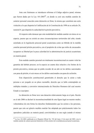 71
Ante este fenómeno se introducen reformas al Código adjetivo penal, mismas
que fueron dadas por la Ley 101-200390
, en donde se creó una medida cautelar de
carácter personal conocida como detención en firme, la misma que constituía una seria
violación a lo que disponía la Codificación de la Constitución de 1998 en su artículo 24,
numeral 8, que disponía la caducidad de la prisión preventiva.
Al respecto cabe destacar que esta modalidad de medida cautelar era única en su
especie, puesto que no existió en otras circunscripciones territoriales del orbe; siendo
asimilada en la legislación procesal penal ecuatoriana como un híbrido de la medida
cautelar personal prisión preventiva, con el propósito de evitar que miles de encausados
recuperen su libertad por la poca celeridad de la administración de justicia ecuatoriana
en materia penal.
Esta medida cautelar personal era totalmente inconstitucional en cuanto viola las
garantías del debido proceso; en la especie en cuanto dice relación a los límites de la
prisión preventiva, misma que no podía exceder de un año en los delitos sancionados
con pena de prisión, ni seis meses en los delitos sancionados con pena de reclusión.
Esta disposición constitucional garantizaba el derecho que le asiste a toda
persona a ser juzgado en un plazo razonable, derecho que se halla contemplado en
múltiples tratados y convenios internacionales de Derechos Humanos del cual nuestro
Estado es suscriptor.
La detención en firme tuvo una duración relativamente larga en el país. Recién
en el año 2006 se declaró la inconstitucionalidad de esta figura legal en nuestro medio;
vulnerándose de esta forma los derechos fundamentales que les asisten a las personas,
puesto que esta sui géneris medida cautelar fue adoptada por prácticamente todos los
operadores judiciales en materia penal, convirtiéndose en una regla cuando el mismo
90
La Ley 101-2003, publicada en el Registro Oficial No. 743 del lunes 13 de enero del 2003, crea la
medida cautelar de carácter personal detención en firme dentro de la realidad procesal penal ecuatoriana.
 