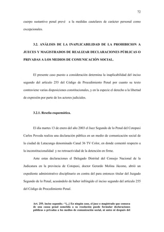 72
cuerpo sustantivo penal prevé a la medidas cautelares de carácter personal como
excepcionales.
3.2. ANÁLISIS DE LA INAPLICABILIDAD DE LA PROHIBICION A
JUECES Y MAGISTRADOS DE REALIZAR DECLARACIONES PÚBLICAS O
PRIVADAS A LOS MEDIOS DE COMUNICACIÓN SOCIAL.
El presente caso puesto a consideración determina la inaplicabilidad del inciso
segundo del artículo 255 del Código de Procedimiento Penal por cuanto su texto
contraviene varias disposiciones constitucionales, y en la especie el derecho a la libertad
de expresión por parte de los actores judiciales.
3.2.1. Reseña esquemática.
El día martes 13 de enero del año 2003 el Juez Segundo de lo Penal del Cotopaxi
Carlos Poveda realiza una declaración pública en un medio de comunicación social de
la ciudad de Latacunga denominado Canal 36 TV Color, en donde comentó respecto a
la inconstitucionalidad y no retroactividad de la detención en firme.
Ante estas declaraciones el Delegado Distrital del Consejo Nacional de la
Judicatura en la provincia de Cotopaxi, doctor Gerardo Molina Jácome, abrió un
expediente administrativo disciplinario en contra del para entonces titular del Juzgado
Segundo de lo Penal, acusándolo de haber infringido el inciso segundo del artículo 255
del Código de Procedimiento Penal.
Art. 255. inciso segundo.- “[...] En ningún caso, el juez o magistrado que conozca
de una causa penal sometida a su resolución puede formular declaraciones
públicas o privadas a los medios de comunicación social, ni antes ni después del
 