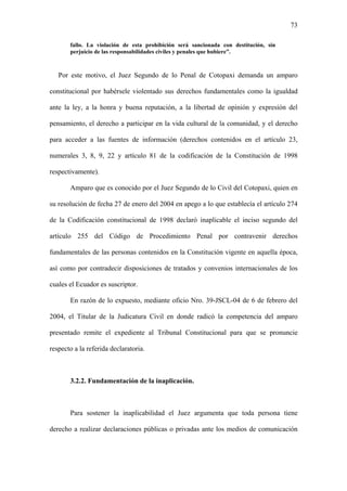 73
fallo. La violación de esta prohibición será sancionada con destitución, sin
perjuicio de las responsabilidades civiles y penales que hubiere”.
Por este motivo, el Juez Segundo de lo Penal de Cotopaxi demanda un amparo
constitucional por habérsele violentado sus derechos fundamentales como la igualdad
ante la ley, a la honra y buena reputación, a la libertad de opinión y expresión del
pensamiento, el derecho a participar en la vida cultural de la comunidad, y el derecho
para acceder a las fuentes de información (derechos contenidos en el artículo 23,
numerales 3, 8, 9, 22 y artículo 81 de la codificación de la Constitución de 1998
respectivamente).
Amparo que es conocido por el Juez Segundo de lo Civil del Cotopaxi, quien en
su resolución de fecha 27 de enero del 2004 en apego a lo que establecía el artículo 274
de la Codificación constitucional de 1998 declaró inaplicable el inciso segundo del
artículo 255 del Código de Procedimiento Penal por contravenir derechos
fundamentales de las personas contenidos en la Constitución vigente en aquella época,
así como por contradecir disposiciones de tratados y convenios internacionales de los
cuales el Ecuador es suscriptor.
En razón de lo expuesto, mediante oficio Nro. 39-JSCL-04 de 6 de febrero del
2004, el Titular de la Judicatura Civil en donde radicó la competencia del amparo
presentado remite el expediente al Tribunal Constitucional para que se pronuncie
respecto a la referida declaratoria.
3.2.2. Fundamentación de la inaplicación.
Para sostener la inaplicabilidad el Juez argumenta que toda persona tiene
derecho a realizar declaraciones públicas o privadas ante los medios de comunicación
 