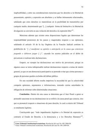 75
inaplicabilidad, y entre sus consideraciones menciona que los derechos a la libertad de
pensamiento, opinión y expresión son absolutos y se hallan íntimamente relacionados,
señalando que estos derechos se materializan en la posibilidad de transmitirlos por
cualquier medio, determinando que “[...] cualquier forma de limitación a la libertad de
divulgación se convierte en una violación del derecho a la expresión libre”91
.
Menciona además que existen otras disposiciones legales que determinan las
responsabilidad posteriores de los jueces y magistrados respecto a sus opiniones,
señalando el artículo 10 de la ley Orgánica de la Función Judicial contiene la
prohibición de “[...] manifestar su opinión o anticiparla en la causa que estuvieren
juzgando o debieren juzgar [...]”, cayendo los actores judiciales en el delito de
prevaricato si realizan tales declaraciones.
Empero, no siempre las declaraciones son motivo de prevaricato, porque en
algunos casos se torna indispensable realizar declaraciones respecto a temas de interés
general, ya que en una democracia participativa se pretende evitar que ciertas personas o
grupos de personas queden excluidas del debate público.
En una sociedad abierta resulta imperiosa la necesidad de que la colectividad
comparta opiniones, argumentos e informaciones, teniendo ciertas autoridades la
obligación de informar sobre determinadas situaciones.
Conclusión.- Dentro de esta causa se determina que el Juez Penal a quien se
pretendió sancionar en sus declaraciones no se refirió a la causa penal que conocía, sino
que se pronunció respecto a situaciones de puro derecho, lo cual a criterio del Tribunal
es totalmente legítimo.
Concluyendo que: “todo impedimento ilegítimo a la libertad de expresión es
contrario al Estado de Derecho, a la democracia y a los Derechos Humanos”92
,
91
Véase Tribunal Constitucional ecuatoriano. Resolución del caso No. 001-2004-DI.
92
Véase Tribunal Constitucional ecuatoriano, Resolución del caso No. 001-2004-DI.
 