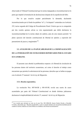 76
observando el Tribunal Constitucional que la norma impugnada es inconstitucional en la
parte que impide la formulación de declaraciones después de la expedición del fallo.
Por lo que resuelve aceptar parcialmente la demanda, declarando
inconstitucionales por el fondo las palabras “ni” y “ni después” contenidas en el artículo
255, inciso segundo del Código de Procedimiento Penal. Criterio que no es compartido
por dos vocales quienes salvan su voto argumentando que debió declararse la
inconstitucionalidad de la norma objeto de análisis, para de esta manera permitir “el
pleno ejercicio del derecho constitucional de libertad de opinión y expresión del
pensamiento de jueces y magistrados”93
.
3.3. ANÁLISIS DE LA INAPLICABILIDAD DE LA CRIMINALIZACIÓN
DE LA INMIGRACIÓN DE EXTRANJEROS DEPORTADOS POR EL ESTADO
ECUATORIANO.
El presente caso aborda la problemática respecto a la libertad de circulación de
las personas dentro del territorio ecuatoriano, así como el derecho al trabajo como
mecanismo que permite la subsistencia de las personas; derechos que se hallan en pugna
con el artículo 37 numeral 1 de la Ley de Migración.
3.3.1. Reseña esquemática.
La resolución Nro. 007-04-DI y 001-05-DI, revela una suerte de casos
acumulados por parte del Tribunal Constitucional en donde distintas judicaturas
declararon la inaplicabilidad del artículo 37, numeral 1 de la Ley de Migración.
93
Los vocales que salvaron su voto en el caso Nro. 001-2004-DI, fueron Simón Zavala y Oswaldo
Cevallos, aduciendo que: “Resulta inexplicable y como se puede declarar una inconstitucionalidad parcial
cuando la norma citada de la Carta Política no establece esta forma de declaratoria”.
 