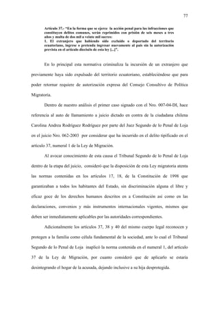77
Artículo 37.- “En la forma que se ejerce la acción penal para las infracciones que
constituyen delitos comunes, serán reprimidos con prisión de seis meses a tres
años y multa de dos mil a veinte mil sucres:
1. El extranjero que habiendo sido excluido o deportado del territorio
ecuatoriano, ingrese o pretenda ingresar nuevamente al país sin la autorización
prevista en el artículo dieciséis de esta ley [...]”.
En lo principal esta normativa criminaliza la incursión de un extranjero que
previamente haya sido expulsado del territorio ecuatoriano, estableciéndose que para
poder retornar requiere de autorización expresa del Consejo Consultivo de Política
Migratoria.
Dentro de nuestro análisis el primer caso signado con el Nro. 007-04-DI, hace
referencia al auto de llamamiento a juicio dictado en contra de la ciudadana chilena
Carolina Andrea Rodríguez Rodríguez por parte del Juez Segundo de lo Penal de Loja
en el juicio Nro. 062-2003 por considerar que ha incurrido en el delito tipificado en el
artículo 37, numeral 1 de la Ley de Migración.
Al avocar conocimiento de esta causa el Tribunal Segundo de lo Penal de Loja
dentro de la etapa del juicio, consideró que la disposición de esta Ley migratoria atenta
las normas contenidas en los artículos 17, 18, de la Constitución de 1998 que
garantizaban a todos los habitantes del Estado, sin discriminación alguna el libre y
eficaz goce de los derechos humanos descritos en a Constitución así como en las
declaraciones, convenios y más instrumentos internacionales vigentes, mismos que
deben ser inmediatamente aplicables por las autoridades correspondientes.
Adicionalmente los artículos 37, 38 y 40 del mismo cuerpo legal reconocen y
protegen a la familia como célula fundamental de la sociedad, ante lo cual el Tribunal
Segundo de lo Penal de Loja inaplicó la norma contenida en el numeral 1, del artículo
37 de la Ley de Migración, por cuanto consideró que de aplicarlo se estaría
desintegrando el hogar de la acusada, dejando inclusive a su hija desprotegida.
 