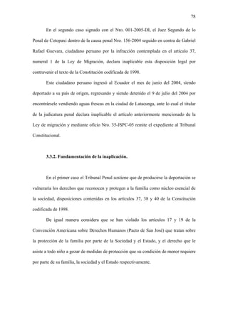 78
En el segundo caso signado con el Nro. 001-2005-DI, el Juez Segundo de lo
Penal de Cotopaxi dentro de la causa penal Nro. 156-2004 seguido en contra de Gabriel
Rafael Guevara, ciudadano peruano por la infracción contemplada en el artículo 37,
numeral 1 de la Ley de Migración, declara inaplicable esta disposición legal por
contravenir el texto de la Constitución codificada de 1998.
Este ciudadano peruano ingresó al Ecuador el mes de junio del 2004, siendo
deportado a su país de origen, regresando y siendo detenido el 9 de julio del 2004 por
encontrársele vendiendo aguas frescas en la ciudad de Latacunga, ante lo cual el titular
de la judicatura penal declara inaplicable el artículo anteriormente mencionado de la
Ley de migración y mediante oficio Nro. 35-JSPC-05 remite el expediente al Tribunal
Constitucional.
3.3.2. Fundamentación de la inaplicación.
En el primer caso el Tribunal Penal sostiene que de producirse la deportación se
vulneraría los derechos que reconocen y protegen a la familia como núcleo esencial de
la sociedad, disposiciones contenidas en los artículos 37, 38 y 40 de la Constitución
codificada de 1998.
De igual manera considera que se han violado los artículos 17 y 19 de la
Convención Americana sobre Derechos Humanos (Pacto de San José) que tratan sobre
la protección de la familia por parte de la Sociedad y el Estado, y el derecho que le
asiste a todo niño a gozar de medidas de protección que su condición de menor requiere
por parte de su familia, la sociedad y el Estado respectivamente.
 