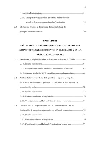 8
y concentrado ecuatoriano.................................................................................. 51
2.2.1. La experiencia ecuatoriana en el tema de inaplicación
de oficio de normas contrarias a la Constitución.................................... 55
2.3. Efectos que produce la declaratoria de inaplicabilidad de
preceptos inconstitucionales................................................................................ 59
CAPÍTULO III
ANÁLISIS DE LOS CASOS DE INAPLICABILIDAD DE NORMAS
INCONSTITUCIONALES EXISTENTES EN EL ECUADOR Y EN LA
LEGISLACIÓN COMPARADA.
3. 1. Análisis de la inaplicabilidad de la detención en firme en el Ecuador............... 63
3.1.1. Reseña esquemática.................................................................................. 64
3.1.2. Primera resolución del Tribunal Constitucional ecuatoriano................... 65
3.1.3. Segunda resolución del Tribunal Constitucional ecuatoriano.................. 66
3.2. Análisis de la inaplicabilidad de la prohibición a jueces y magistrados
de realizar declaraciones públicas o privadas a los medios de
comunicación social............................................................................................ 72
3.2.1. Reseña esquemática.................................................................................. 72
3.2.2. Fundamentación de la inaplicación........................................................... 73
3.2.3. Consideraciones del Tribunal Constitucional ecuatoriano....................... 74
3.3. Análisis de la inaplicabilidad de la criminalización de la
inmigración de extranjeros deportados por el Estado ecuatoriano..................... 76
3.3.1. Reseña esquemática.................................................................................. 76
3.3.2. Fundamentación de la inaplicación........................................................... 78
3.3.3. Consideraciones del Tribunal Constitucional ecuatoriano....................... 79
 