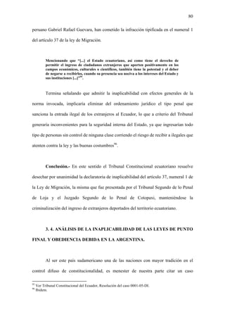 80
peruano Gabriel Rafael Guevara, han cometido la infracción tipificada en el numeral 1
del artículo 37 de la ley de Migración.
Mencionando que “[...] el Estado ecuatoriano, así como tiene el derecho de
permitir el ingreso de ciudadanos extranjeros que aporten positivamente en los
campos económicos, culturales o científicos, también tiene la potestad y el deber
de negarse a recibirlos, cuando su presencia sea nociva a los intereses del Estado y
sus instituciones [...]”95
.
Termina señalando que admitir la inaplicabilidad con efectos generales de la
norma invocada, implicaría eliminar del ordenamiento jurídico el tipo penal que
sanciona la entrada ilegal de los extranjeros al Ecuador, lo que a criterio del Tribunal
generaría inconvenientes para la seguridad interna del Estado, ya que ingresarían todo
tipo de personas sin control de ninguna clase corriendo el riesgo de recibir a ilegales que
atenten contra la ley y las buenas costumbres96
.
Conclusión.- En este sentido el Tribunal Constitucional ecuatoriano resuelve
desechar por unanimidad la declaratoria de inaplicabilidad del artículo 37, numeral 1 de
la Ley de Migración, la misma que fue presentada por el Tribunal Segundo de lo Penal
de Loja y el Juzgado Segundo de lo Penal de Cotopaxi, manteniéndose la
criminalización del ingreso de extranjeros deportados del territorio ecuatoriano.
3. 4. ANÁLISIS DE LA INAPLICABILIDAD DE LAS LEYES DE PUNTO
FINAL Y OBEDIENCIA DEBIDA EN LA ARGENTINA.
Al ser este país sudamericano una de las naciones con mayor tradición en el
control difuso de constitucionalidad, es menester de nuestra parte citar un caso
95
Ver Tribunal Constitucional del Ecuador, Resolución del caso 0001-05-DI.
96
Ibidem.
 
