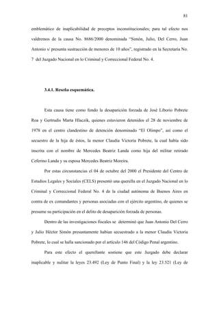 81
emblemático de inaplicabilidad de preceptos inconstitucionales; para tal efecto nos
valdremos de la causa No. 8686/2000 denominada “Simón, Julio, Del Cerro, Juan
Antonio s/ presunta sustracción de menores de 10 años”, registrado en la Secretaría No.
7 del Juzgado Nacional en lo Criminal y Correccional Federal No. 4.
3.4.1. Reseña esquemática.
Esta causa tiene como fondo la desaparición forzada de José Liborio Pobrete
Roa y Gertrudis Marta Hlaczik, quienes estuvieron detenidos el 28 de noviembre de
1978 en el centro clandestino de detención denominado “El Olimpo”, así como el
secuestro de la hija de éstos, la menor Claudia Victoria Pobrete, la cual había sido
inscrita con el nombre de Mercedes Beatriz Landa como hija del militar retirado
Ceferino Landa y su esposa Mercedes Beatriz Moreira.
Por estas circunstancias el 04 de octubre del 2000 el Presidente del Centro de
Estudios Legales y Sociales (CELS) presentó una querella en el Juzgado Nacional en lo
Criminal y Correccional Federal No. 4 de la ciudad autónoma de Buenos Aires en
contra de ex comandantes y personas asociadas con el ejército argentino, de quienes se
presume su participación en el delito de desaparición forzada de personas.
Dentro de las investigaciones fiscales se determinó que Juan Antonio Del Cerro
y Julio Héctor Simón presuntamente habían secuestrado a la menor Claudia Victoria
Pobrete, lo cual se halla sancionado por el artículo 146 del Código Penal argentino.
Para este efecto el querellante sostiene que este Juzgado debe declarar
inaplicable y nulitar la leyes 23.492 (Ley de Punto Final) y la ley 23.521 (Ley de
 