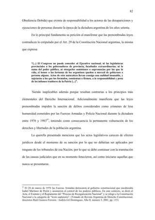82
Obediencia Debida) que eximía de responsabilidad a los actores de las desapariciones y
ejecuciones de personas durante la época de la dictadura argentina de los años setenta.
En lo principal fundamenta su petición al manifestar que las prenombradas leyes
contradicen lo estipulado por el Art. 29 de la Constitución Nacional argentina, la misma
que expresa:
“[...] El Congreso no puede conceder al Ejecutivo nacional, ni las legislaturas
provinciales a los gobernadores de provincia, facultades extraordinarias, ni la
suma del poder público, ni otorgarles sumisiones o supremacías por las que la
vida, el honor o las fortunas de los argentinos queden a merced de gobiernos o
persona alguna. Actos de esta naturaleza llevan consigo una nulidad insanable, y
sujetarán a los que los formulen, consientan o firmen, a la responsabilidad y pena
de los infames traidores de la Patria [...]”.
Siendo inaplicables además porque resultan contrarias a los principios más
elementales del Derecho Internacional. Adicionalmente manifiesta que las leyes
prenombradas impiden la sanción de delitos considerados como crímenes de lesa
humanidad cometidos por las Fuerzas Armadas y Policía Nacional durante la dictadura
entre 1976 y 198397
, teniendo como consecuencia la permanente vulneración de los
derechos y libertades de la población argentina.
La querella presentada menciona que los actos legislativos carecen de efectos
jurídicos desde el momento de su sanción por lo que no deberían ser aplicados por
ninguno de los tribunales de esa Nación; por lo que se debe continuar con la tramitación
de las causas judiciales que en su momento fenecieron, así como iniciarse aquellas que
nunca se presentaron.
97
El 24 de marzo de 1976 las Fuerzas Armadas derrocaron al gobierno constitucional que encabezaba
Isabel Martínez de Perón y asumieron el control de los poderes públicos. En este contexto, se dictó el
Acta, el Estatuto y el Reglamento del “Proceso de Reorganización Nacional” y se relegó a la Constitución
Nacional a la categoría de “texto supletorio”. (Tomado de Revista Argentina de Derecho Constitucional,
directores Raúl Gustavo Ferreira / Andrés Gil Domínguez, Año II, número 3, 2001, pp. 133)
 