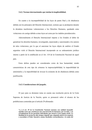 83
3.4.2. Normas internacionales que tutelan la inaplicabilidad.
En cuanto a la incompatibilidad de las leyes de punto final y de obediencia
debida con los principios del Derecho Internacional, sostiene que se produjeron durante
la dictadura muchísimas vulneraciones a los Derechos Humanos, quedando estas
violaciones sin castigo debido a estas leyes así como por los indultos presidenciales.
Adicionalmente el Derecho Internacional impone a los Estados el deber de
garantizar los derechos humanos, investigando, enjuiciando y sancionando a los autores
de tales violaciones; por lo que al sancionar las leyes objeto de análisis el Estado
argentino violó el Derecho Internacional incorporado en su ordenamiento jurídico
interno a partir de lo establecido en el Art. 118 de la Constitución Nacional de aquel
país.
Estos delitos pueden ser considerados como de lesa humanidad, siendo
características de este tipo de crímenes la imprescriptibilidad, la imposibilidad de
amnistiarlos y la imposibilidad de invocar la eximente de de obediencia debida como
justificación.
3.4.3. Consideraciones del juzgado.
El juez para su dictamen toma en cuenta una resolución previa de la Corte
Suprema de Justicia de la Nación, quien se pronunció sobre el alcance de las
prohibiciones contenidas por el artículo 29 afirmando:
“[...] el art. 29 de la Constitución Nacional sanciona con nulidad insanable
aquellos actos que constituyan una concentración de funciones, por un lado, y un
avasallamiento de las garantías individuales que nuestra Carta magna tutela. La
finalidad de la norma ha sido siempre impedir que, alegando motivos de urgencia
o necesidad, el Poder Ejecutivo asuma facultades extraordinarias y la suma del
 