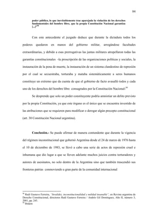 84
poder público, lo que inevitablemente trae aparejada la violación de los derechos
fundamentales del hombre libre, que la propia Constitución Nacional garantiza
[...]”98
Con este antecedente el juzgado deduce que durante la dictadura todos los
poderes quedaron en manos del gobierno militar, arrogándose facultades
extraordinarias, y debido a esas prerrogativas las juntas militares atropellaron todas las
garantías constitucionales -la proscripción de las organizaciones políticas y sociales, la
instauración de la pena de muerte, la instauración de un sistema clandestino de represión
por el cual se secuestraba, torturaba y mataba sistemáticamente a seres humanos
constituye un extremo que da cuenta de que el gobierno de facto avasalló todos y cada
uno de los derechos del hombre libre consagrados por la Constitución Nacional-99
Se desprende que solo un poder constituyente podría amnistiar un delito previsto
por la propia Constitución, ya que este órgano es el único que se encuentra investido de
las atribuciones que se requieren para modificar o derogar algún precepto constitucional
(art. 30 Constitución Nacional argentina).
Conclusión.- Se puede afirmar de manera contundente que durante la vigencia
del régimen inconstitucional que gobernó Argentina desde el 24 de marzo de 1976 hasta
el 10 de diciembre de 1983, se llevó a cabo una serie de actos de represión cruel e
inhumana que dio lugar a que se lleven adelante muchos juicios contra torturadores y
autores de asesinatos, no solo dentro de la Argentina sino que también trascendió sus
fronteras patrias conmoviendo a gran parte de la comunidad internacional
98
Raúl Gustavo Ferreira, “Invalidez, inconstitucionalidad y nulidad insanable”, en Revista argentina de
Derecho Constitucional, directores Raúl Gustavo Ferreira / Andrés Gil Domínguez, Año II, número 3,
2001, pp. 245.
99
Ibidem
 