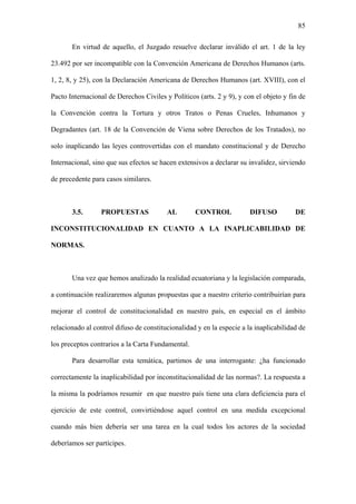 85
En virtud de aquello, el Juzgado resuelve declarar inválido el art. 1 de la ley
23.492 por ser incompatible con la Convención Americana de Derechos Humanos (arts.
1, 2, 8, y 25), con la Declaración Americana de Derechos Humanos (art. XVIII), con el
Pacto Internacional de Derechos Civiles y Políticos (arts. 2 y 9), y con el objeto y fin de
la Convención contra la Tortura y otros Tratos o Penas Crueles, Inhumanos y
Degradantes (art. 18 de la Convención de Viena sobre Derechos de los Tratados), no
solo inaplicando las leyes controvertidas con el mandato constitucional y de Derecho
Internacional, sino que sus efectos se hacen extensivos a declarar su invalidez, sirviendo
de precedente para casos similares.
3.5. PROPUESTAS AL CONTROL DIFUSO DE
INCONSTITUCIONALIDAD EN CUANTO A LA INAPLICABILIDAD DE
NORMAS.
Una vez que hemos analizado la realidad ecuatoriana y la legislación comparada,
a continuación realizaremos algunas propuestas que a nuestro criterio contribuirían para
mejorar el control de constitucionalidad en nuestro país, en especial en el ámbito
relacionado al control difuso de constitucionalidad y en la especie a la inaplicabilidad de
los preceptos contrarios a la Carta Fundamental.
Para desarrollar esta temática, partimos de una interrogante: ¿ha funcionado
correctamente la inaplicabilidad por inconstitucionalidad de las normas?. La respuesta a
la misma la podríamos resumir en que nuestro país tiene una clara deficiencia para el
ejercicio de este control, convirtiéndose aquel control en una medida excepcional
cuando más bien debería ser una tarea en la cual todos los actores de la sociedad
deberíamos ser partícipes.
 