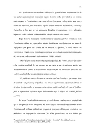 86
- Es precisamente esta apatía social la que ha generado la no implementación de
una cultura constitucional en nuestro medio. Siempre se ha proyectado a las normas
contenidas en la Constitución como enunciados retóricos que en la práctica casi nunca
suelen ser aplicados, una muestra de aquello son los Derechos Económicos, Sociales y
Culturales, a los que se los considera derechos programáticos, cuya aplicación
dependerá de los recursos económicos con los que cuente el ente estatal.
Bajo el nuevo paradigma constitucionalista todos los derechos contenidos en la
Constitución deben ser respetados, siendo justiciables inmediatamente en caso de
negligencia por parte del Estado en su dotación o ejercicio, lo cual amerita un
compromiso colectivo que permita conseguir que los postulados constitucionales dejen
de convertirse en letra muerta y alcancen una validez material.
- Debe diferenciarse claramente el control político, del control jurídico en cuanto
a la constitucionalidad de las normas, ya que pese a que formalmente existe una
independencia en cuanto a las decisiones adoptadas por los operadores judiciales del
control aquellos todavía presentan ingerencias políticas
“El problema central del control constitucional en Ecuador es que ambos tipos
de control – el jurídico y el político - no se han diferenciado suficientemente ni en
términos institucionales ni tampoco en la cultura política del país. El control jurídico,
pese a importantes reformas, sigue funcionando bajo la lógica del control político
[...]”100
.
La actual Constitución ecuatoriana pretende limitar esta ingerencia proponiendo
que la designación de los integrantes del nuevo órgano de control especializado –Corte
Constitucional- se haga mediante un proceso de concurso público, con veeduría y con
posibilidad de impugnación ciudadana (art. 434), garantizando de esta forma que
100
Agustín Grijalva, “Control constitucional en el Ecuador y Colombia”; obra inédita, Fondo de
Investigaciones Universidad Andina, Quito, 2006, pp. 02.
 