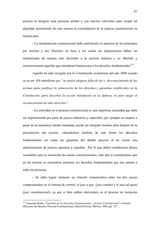 87
quienes la integren sean personas probas y con méritos relevantes para ocupar tal
dignidad, permitiendo de esta manera la consolidación de la justicia constitucional en
nuestro país.
- La interpretación constitucional debe realizársela en atención de los principios
pro homine y pro libertatis, en base a los cuales las disposiciones deben ser
interpretadas de manera más favorable a la persona humana y su libertad, y
restrictivamente aquellas que introducen limitaciones a los derechos fundamentales101
.
Aquello ha sido recogido por la Constitución ecuatoriana del año 2008 cuando
en su art. 426 manifiesta que “no podrá alegarse falta de ley o desconocimiento de las
normas para justificar la vulneración de los derechos y garantías establecidos en la
Constitución, para desechar la acción interpuesta en su defensa, ni para negar el
reconocimiento de tales derechos”.
- La celeridad en el proceso constitucional es una imperiosa necesidad que debe
ser implementada por parte de jueces ordinarios y especiales, por ejemplo un amparo a
pesar de su naturaleza tutelar inmediata, puede ser otorgado muchos años después de la
presentación del recurso, vulnerándose también de esta forma los derechos
fundamentales así como las garantías del debido proceso al no existir una
administración de justicia oportuna y expedita. Por lo que deben establecerse plazos
razonables para la resolución de causas constitucionales, más aún si consideramos que
en las mismas se encuentran inmersos los derechos fundamentales que nos asisten a
todas las personas.
- Se debe lograr instaurar un relación comunicativa entre los dos jueces
comprometidos en el sistema de control: el juez a quo (juez común) y el juez ad quem
(juez constitucional), ya que si bien ambos intervienen en el proceso en instancias
101
Giancarlo Rolla, “Garantía de los Derechos Fundamentales y Justicia Constitucional”; Instituto
Mexicano de Derecho Procesal Constitucional, Editorial Porrúa. México, 2006, pp. 153.
 