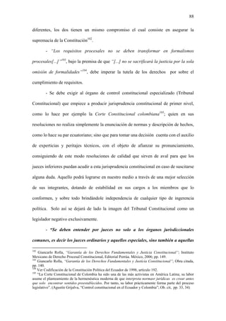 88
diferentes, los dos tienen un mismo compromiso el cual consiste en asegurar la
supremacía de la Constitución102
.
- “Los requisitos procesales no se deben transformar en formalismos
procesales[...]”103
, bajo la premisa de que “[...] no se sacrificará la justicia por la sola
omisión de formalidades”104
, debe imperar la tutela de los derechos por sobre el
cumplimiento de requisitos.
- Se debe exigir al órgano de control constitucional especializado (Tribunal
Constitucional) que empiece a producir jurisprudencia constitucional de primer nivel,
como lo hace por ejemplo la Corte Constitucional colombiana105
; quien en sus
resoluciones no realiza simplemente la enunciación de normas y descripción de hechos,
como lo hace su par ecuatoriano; sino que para tomar una decisión cuenta con el auxilio
de experticias y peritajes técnicos, con el objeto de afianzar su pronunciamiento,
consiguiendo de este modo resoluciones de calidad que sirven de aval para que los
jueces inferiores puedan acudir a esta jurisprudencia constitucional en caso de suscitarse
alguna duda. Aquello podrá lograrse en nuestro medio a través de una mejor selección
de sus integrantes, dotando de estabilidad en sus cargos a los miembros que lo
conformen, y sobre todo brindándole independencia de cualquier tipo de ingerencia
política. Solo así se dejará de lado la imagen del Tribunal Constitucional como un
legislador negativo exclusivamente.
- “Se deben entender por jueces no solo a los órganos jurisdiccionales
comunes, es decir los jueces ordinarios y aquellos especiales, sino también a aquellas
102
Giancarlo Rolla, “Garantía de los Derechos Fundamentales y Justicia Constitucional”; Instituto
Mexicano de Derecho Procesal Constitucional, Editorial Porrúa. México, 2006; pp. 149.
103
Giancarlo Rolla, “Garantía de los Derechos Fundamentales y Justicia Constitucional”; Obra citada,
pp. 140.
104
Ver Codificación de la Constitución Política del Ecuador de 1998, artículo 192.
105
“La Corte Constitucional de Colombia ha sido una de las más activistas en América Latina; su labor
asume el planteamiento de la hermenéutica moderna de que interpreta normasr jurídicas es crear antes
que solo encontrar sentidos preestablecidos. Por tanto, su labor prácticamente forma parte del proceso
legislativo”. (Agustín Grijalva, “Control constitucional en el Ecuador y Colombia”; Ob. cit, pp. 33, 34)
 