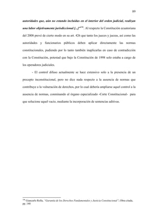 89
autoridades que, aún no estando incluidas en el interior del orden judicial, realizan
una labor objetivamente jurisdiccional [...]”106
. Al respecto la Constitución ecuatoriana
del 2008 prevé de cierto modo en su art. 426 que tanto los jueces y juezas, así como las
autoridades y funcionarios públicos deben aplicar directamente las normas
constitucionales, pudiendo por lo tanto también inaplicarlas en caso de contradicción
con la Constitución, potestad que bajo la Constitución de 1998 solo estaba a cargo de
los operadores judiciales.
- El control difuso actualmente se hace extensivo solo a la presencia de un
precepto inconstitucional, pero no dice nada respecto a la ausencia de normas que
contribuye a la vulneración de derechos, por lo cual debería ampliarse aquel control a la
ausencia de normas, conminando al órgano especializado -Corte Constitucional- para
que solucione aquel vacío, mediante la incorporación de sentencias aditivas.
106
Giancarlo Rolla, “Garantía de los Derechos Fundamentales y Justicia Constitucional”; Obra citada,
pp. 140
 